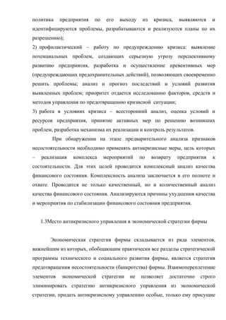 политика    предприятия   по    его   выходу     из    кризиса,   выявляются    и
идентифицируются проблемы, разрабатываются и реализуются планы по их
разрешению);
2) профилактический – работу по предупреждению кризиса: выявление
потенциальных проблем, создающих серьезную угрозу перспективному
развитию предприятия, разработка и осуществление превентивных мер
(предупреждающих предохранительных действий), позволяющих своевременно
решить проблемы; анализ и прогноз последствий и условий развития
выявленных проблем; приоритет отдается исследованию факторов, средств и
методов управления по предотвращению кризисной ситуации;
3) работа в условиях кризиса – всесторонний анализ, оценка условий и
ресурсов предприятия, принятие активных мер по решению возникших
проблем, разработка механизма их реализации и контроль результатов.
        При обнаружении на этапе предварительного анализа признаков
несостоятельности необходимо применять антикризисные меры, цель которых
–   реализация   комплекса     мероприятий      по    возврату    предприятия   к
состоятельности. Для этих целей проводится комплексный анализ качества
финансового состояния. Комплексность анализа заключается в его полноте и
охвате. Проводится не только качественный, но и количественный анализ
качества финансового состояния. Анализируются причины ухудшения качества
и мероприятия по стабилизации финансового состояния предприятия.


    1.3Место антикризисного управления в экономической стратегии фирмы


       Экономическая стратегия фирмы складывается из ряда элементов,
важнейшим из которых, обобщающим практически все разделы стратегической
программы технического и социального развития фирмы, является стратегия
предотвращения несостоятельности (банкротства) фирмы. Взаимопереплетение
элементов   экономической      стратегии   не   позволяет    достаточно   строго
элиминировать стратегию антикризисного управления из экономической
стратегии, придать антикризисному управлению особые, только ему присущие
 