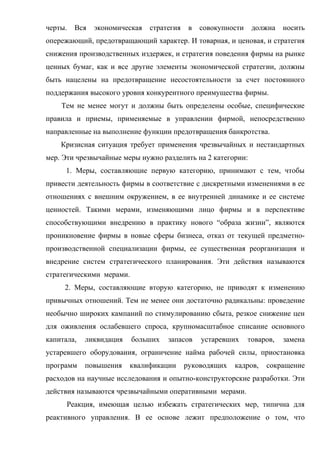черты.   Вся   экономическая   стратегия    в   совокупности    должна    носить
опережающий, предотвращающий характер. И товарная, и ценовая, и стратегия
снижения производственных издержек, и стратегия поведения фирмы на рынке
ценных бумаг, как и все другие элементы экономической стратегии, должны
быть нацелены на предотвращение несостоятельности за счет постоянного
поддержания высокого уровня конкурентного преимущества фирмы.
    Тем не менее могут и должны быть определены особые, специфические
правила и приемы, применяемые в управлении фирмой, непосредственно
направленные на выполнение функции предотвращения банкротства.
    Кризисная ситуация требует применения чрезвычайных и нестандартных
мер. Эти чрезвычайные меры нужно разделить на 2 категории:
     1. Меры, составляющие первую категорию, принимают с тем, чтобы
привести деятельность фирмы в соответствие с дискретными изменениями в ее
отношениях с внешним окружением, в ее внутренней динамике и ее системе
ценностей. Такими мерами, изменяющими лицо фирмы и в перспективе
способствующими внедрению в практику нового “образа жизни”, являются
проникновение фирмы в новые сферы бизнеса, отказ от текущей предметно-
производственной специализации фирмы, ее существенная реорганизация и
внедрение систем стратегического планирования. Эти действия называются
стратегическими мерами.
     2. Меры, составляющие вторую категорию, не приводят к изменению
привычных отношений. Тем не менее они достаточно радикальны: проведение
необычно широких кампаний по стимулированию сбыта, резкое снижение цен
для оживления ослабевшего спроса, крупномасштабное списание основного
капитала,   ликвидация    больших   запасов     устаревших     товаров,   замена
устаревшего оборудования, ограничение найма рабочей силы, приостановка
программ    повышения    квалификации      руководящих   кадров,    сокращение
расходов на научные исследования и опытно-конструкторские разработки. Эти
действия называются чрезвычайными оперативными мерами.
      Реакция, имеющая целью избежать стратегических мер, типична для
реактивного управления. В ее основе лежит предположение о том, что
 