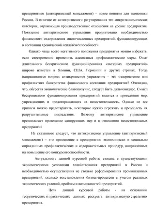 предприятием (антикризисный менеджмент) – новое понятие для экономики
России. В отличие от антикризисного регулирования это микроэкономическая
категория, отражающая производственные отношения на уровне предприятия.
Появление      антикризисного   управления     продиктовано   необходимостью
финансового оздоровления многочисленных предприятий, функционирующих
в состоянии хронической неплатежеспособности.
   Однако чаще всего негативного положения предприятия можно избежать,
если своевременно применить адекватные профилактические меры. Опыт
длительного     бескризисного   функционирования    «звездных        предприятий»
широко известен в Японии, США, Германии и других странах. Тогда
напрашивается вопрос: антикризисное управление – это оздоровление или
профилактика банкротства финансового состояния предприятия? Очевидно,
что, оберегая экономическое благополучие, следует быть дальновиднее. Смысл
бескризисного функционирования предприятий видится в проведении мер,
упреждающих и предотвращающих их несостоятельность. Однако не все
кризисы можно предотвратить, некоторые нужно пережить и преодолеть их
разрушительные       последствия.   Поэтому       антикризисное          управление
предполагает проведение санирующих мер и в отношении несостоятельных
предприятий.
     Из сказанного следует, что антикризисное управление (антикризисный
менеджмент) – это применение к предприятию экономически и социально
оправданных профилактических и оздоровительных процедур, направленных
на повышение его конкурентоспособности.
       Актуальность данной курсовой работы связана с существующими
экономическими      условиями   хозяйствования    предприятий        в   России   и
необходимостью осуществления не столько реформирования промышленных
предприятий, сколько восстановления бизнес-процессов с учетом реальных
экономических условий, проблем и возможностей предприятий.
                 Цель    данной     курсовой     работы   -     на       основании
теоретических и практических данных раскрыть антикризисную стратегию
предприятия.
 