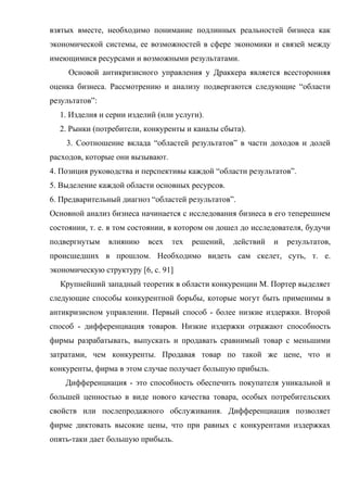 взятых вместе, необходимо понимание подлинных реальностей бизнеса как
экономической системы, ее возможностей в сфере экономики и связей между
имеющимися ресурсами и возможными результатами.
     Основой антикризисного управления у Драккера является всесторонняя
оценка бизнеса. Рассмотрению и анализу подвергаются следующие “области
результатов”:
  1. Изделия и серии изделий (или услуги).
  2. Рынки (потребители, конкуренты и каналы сбыта).
    3. Соотношение вклада “областей результатов” в части доходов и долей
расходов, которые они вызывают.
4. Позиция руководства и перспективы каждой “области результатов”.
5. Выделение каждой области основных ресурсов.
6. Предварительный диагноз “областей результатов”.
Основной анализ бизнеса начинается с исследования бизнеса в его теперешнем
состоянии, т. е. в том состоянии, в котором он дошел до исследователя, будучи
подвергнутым    влиянию    всех   тех   решений,   действий   и   результатов,
происшедших в прошлом. Необходимо видеть сам скелет, суть, т. е.
экономическую структуру [6, c. 91]
  Крупнейший западный теоретик в области конкуренции М. Портер выделяет
следующие способы конкурентной борьбы, которые могут быть применимы в
антикризисном управлении. Первый способ - более низкие издержки. Второй
способ - дифференциация товаров. Низкие издержки отражают способность
фирмы разрабатывать, выпускать и продавать сравнимый товар с меньшими
затратами, чем конкуренты. Продавая товар по такой же цене, что и
конкуренты, фирма в этом случае получает большую прибыль.
    Дифференциация - это способность обеспечить покупателя уникальной и
большей ценностью в виде нового качества товара, особых потребительских
свойств или послепродажного обслуживания. Дифференциация позволяет
фирме диктовать высокие цены, что при равных с конкурентами издержках
опять-таки дает большую прибыль.
 