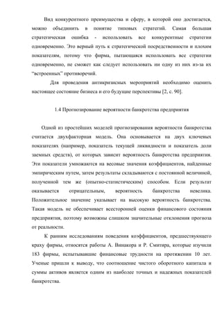 Вид конкурентного преимущества и сферу, в которой оно достигается,
можно    объединить    в   понятие    типовых      стратегий.   Самая    большая
стратегическая   ошибка    -   использовать     все   конкурентные      стратегии
одновременно. Это верный путь к стратегической посредственности и плохим
показателям, потому что фирма, пытающаяся использовать все стратегии
одновременно, не сможет как следует использовать ни одну из них из-за их
“встроенных” противоречий.
        Для проведения антикризисных мероприятий необходимо оценить
настоящее состояние бизнеса и его будущие перспективы [2, c. 90].


         1.4 Прогнозирование вероятности банкротства предприятия


    Одной из простейших моделей прогнозирования вероятности банкротства
считается двухфакторная модель. Она основывается на двух ключевых
показателях (например, показатель текущей ликвидности и показатель доли
заемных средств), от которых зависит вероятность банкротства предприятия.
Эти показатели умножаются на весовые значения коэффициентов, найденные
эмпирическим путем, затем результаты складываются с постоянной величиной,
полученной тем же (опытно-статистическим) способом. Если результат
оказывается      отрицательным,      вероятность       банкротства      невелика.
Положительное значение указывает на высокую вероятность банкротства.
Такая модель не обеспечивает всесторонней оценки финансового состояния
предприятия, поэтому возможны слишком значительные отклонения прогноза
от реальности.
     К ранним исследованиям поведения коэффициентов, предшествующего
краху фирмы, относятся работы А. Винакора и Р. Смитира, которые изучили
183 фирмы, испытывавшие финансовые трудности на протяжении 10 лет.
Ученые пришли к выводу, что соотношение чистого оборотного капитала и
суммы активов является одним из наиболее точных и надежных показателей
банкротства.
 