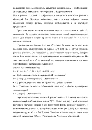 по важности были коэффициенты структуры капитала, далее - коэффициенты
ликвидности, а наихудшими - коэффициенты оборачиваемости.
При изучении способности коэффициентов предвещать изменения рейтинга
облигаций Дж. Хорриган обнаружил, что изменения рейтинга можно
предсказать гораздо точнее, используя коэффициенты, а не случайное
предсказание.
    Среди многокритериальных выделяется модель, предложенная в 1968 г. Э.
Альтманом. Он первым использовал мультипликативный дискриминантный
анализ для создания модели прогнозирования несостоятельности с высокой
степенью точности.
     При построении Z-счета Альтман обследовал 66 фирм, из которых одна
половина фирм обанкротилась за период 1946-1965 гг., а другая половина
работала успешно. Он исследовал 22 аналитических коэффициента, которые
могли быть использованы для прогнозирования возможного банкротства. Из
этих показателей он отобрал пять наиболее значимых для прогноза и построил
многофакторное регрессионное уравнение.
Модель Альтмана имеет вид:
Z = 1,2 А + 1,4B + 3,3C + 0,6D + 0,999E , где :
A = (Собственные оборотные средства) / (Всего активов)
B = (Неопределенная прибыль) / (Всего активов)
C = (Прибыль до уплаты налога и процентов) / (Всего активов)
D = (Рыночная стоимость собственного капитала) / (Всего кредиторской
задолженности)
E = (Оборот) / (Всего активов)
     Критическое значение индекса Z рассчитывалось Альтманом по данным
статистической выборки и составило 2,675. Сопоставление с этой величиной
расчетного значения индекса Z для конкретной фирмы позволяет говорить о
возможном в будущем (2-3 года) банкротстве одних (Z< 2,675) и устойчивом
положении других (Z > > 2,675) фирм. Точность прогноза является достаточно
высокой и составляет 95% для обследованных Альтманом 66 компаний.
 