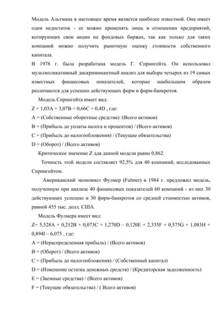 Модель Альтмана в настоящее время является наиболее известной. Она имеет
один недостаток - ее можно применять лишь в отношении предприятий,
котирующих свои акции на фондовых биржах, так как только для таких
компаний можно получить рыночную оценку стоимости собственного
капитала.
В 1978 г. была разработана модель Г. Спрингейта. Он использовал
мультипликативный дискриминантный анализ для выбора четырех из 19 самых
известных     финансовых     показателей,   которые   наибольшим   образом
различаются для успешно действующих фирм и фирм-банкротов.
   Модель Спрингейта имеет вид:
Z = 1,03A + 3,07B + 0,66C + 0,4D , где:
A = (Собственные оборотные средства) /(Всего активов)
B = (Прибыль до уплаты налога и процентов) / (Всего активов)
C = (Прибыль до налогообложения) / (Текущие обязательства)
D = (Оборот) / (Всего активов)
   Критическое значение Z ддя данной модели равно 0,862.
    Точность этой модели составляет 92,5% для 40 компаний, исследованных
Спрингейтом.
     Американский экономист Фулмер (Fulmer) в 1984 г. предложил модель,
полученную при анализе 40 финансовых показателей 60 компаний - из них 30
действующих успешно и 30 фирм-банкротов со средней стоимостью активов,
равной 455 тыс. долл. США.
   Модель Фулмера имеет вид:
Z= 5,528A + 0,212B + 0,073C + 1,270D – 0,120E + 2,335F + 0,575G + 1,083H +
0,894I – 6,075 , где:
A = (Нераспределенная прибыль) / (Всего активов)
B = (Оборот) / (Всего активов)
C = (Прибыль до налогообложения) / (Собственный капитал)
D = (Изменение остатка денежных средств) / (Кредиторская задолженность)
E = (Заемные средства) / (Всего активов)
F = (Текущие обязательства) / ( Всего активов)
 