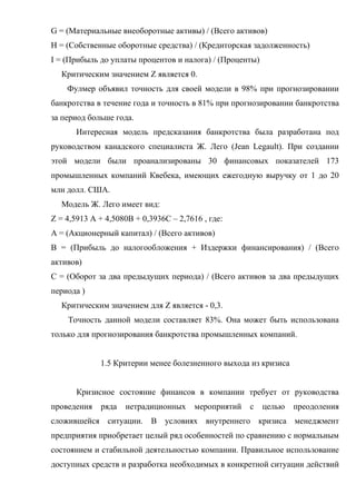 G = (Материальные внеоборотные активы) / (Всего активов)
H = (Собственные оборотные средства) / (Кредиторская задолженность)
I = (Прибыль до уплаты процентов и налога) / (Проценты)
  Критическим значением Z является 0.
    Фулмер объявил точность для своей модели в 98% при прогнозировании
банкротства в течение года и точность в 81% при прогнозировании банкротства
за период больше года.
       Интересная модель предсказания банкротства была разработана под
руководством канадского специалиста Ж. Лего (Jean Legault). При создании
этой модели были проанализированы 30 финансовых показателей 173
промышленных компаний Квебека, имеющих ежегодную выручку от 1 до 20
млн долл. США.
  Модель Ж. Лего имеет вид:
Z = 4,5913 А + 4,5080B + 0,3936С – 2,7616 , где:
A = (Акционерный капитал) / (Всего активов)
B = (Прибыль до налогообложения + Издержки финансирования) / (Всего
активов)
C = (Оборот за два предыдущих периода) / (Всего активов за два предыдущих
периода )
  Критическим значением для Z является - 0,3.
    Точность данной модели составляет 83%. Она может быть использована
только для прогнозирования банкротства промышленных компаний.


             1.5 Критерии менее болезненного выхода из кризиса


       Кризисное состояние финансов в компании требует от руководства
проведения   ряда   нетрадиционных      мероприятий   с   целью   преодоления
сложившейся ситуации. В условиях внутреннего кризиса менеджмент
предприятия приобретает целый ряд особенностей по сравнению с нормальным
состоянием и стабильной деятельностью компании. Правильное использование
доступных средств и разработка необходимых в конкретной ситуации действий
 