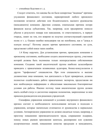 − стихийные бедствия и т. д.
   Следует отметить, что каковы бы ни были конкретные "видимые" причины
ухудшения финансового состояния, первопричиной любого кризисного
положения остаются действия или бездеятельность высшего руководства
(менеджмента) компании. Другими словами, изначальная причина потери
финансов всегда субъективна. Так, например, если предприятие понесло
убытки в результате пожара или наводнения, то ответственность, в первую
очередь, лежит на том, кто вовремя не получил соответствующий страховой
полис и т. д. Однако ошибки менеджеров так же неизбежны, как и "дождь в
плохую погоду". Поэтому анализ причин кризисного состояния, по сути,
представляет собой поиск таких ошибок.
     1.4 Кому поручить. Для установления причин, приведших компанию к
кризисному состоянию, необходимо создать аналитическую группу, участники
которой должны быть подчинены только непосредственно собственникам
компании. Создание такой аналитической группы наиболее целесообразно
проводить с привлечением независимых аудиторов, бизнес-консультантов и
других "профильных" специалистов. При этом специалисты и высшие
должностные лица компании, чья деятельность и будет проверяться, должны
полностью содействовать работе привлеченных экспертов, предоставляя им
всю необходимую информацию и обеспечивая максимально благоприятные
условия для работы. Именно поэтому такая аналитическая группа должна
иметь особый статус и достаточно широкие полномочия, закрепленные за нею
приказом руководителя или решением учредителей.
    Специфика управления компанией в условиях внутреннего финансового
кризиса состоит в необходимости использования методов и подходов в
управлении, которые значительно отличаются от руководства в нормальных
условиях. Антикризисное управление не должно сводиться только, например, к
простому повышению производительности труда, сокращению издержек,
поиску новых рынков приложения капитала, расширению или сужению
ассортиментных линий, повышению качества продукции и менеджмента,
 