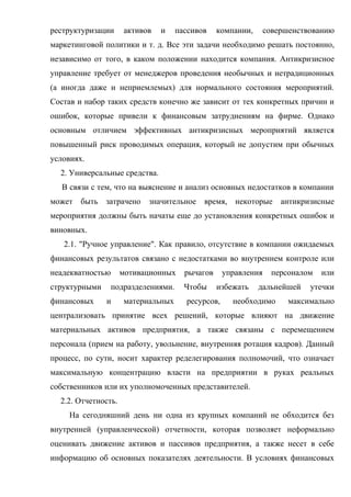 реструктуризации     активов   и     пассивов    компании,      совершенствованию
маркетинговой политики и т. д. Все эти задачи необходимо решать постоянно,
независимо от того, в каком положении находится компания. Антикризисное
управление требует от менеджеров проведения необычных и нетрадиционных
(а иногда даже и неприемлемых) для нормального состояния мероприятий.
Состав и набор таких средств конечно же зависит от тех конкретных причин и
ошибок, которые привели к финансовым затруднениям на фирме. Однако
основным отличием эффективных антикризисных мероприятий является
повышенный риск проводимых операция, который не допустим при обычных
условиях.
  2. Универсальные средства.
   В связи с тем, что на выяснение и анализ основных недостатков в компании
может быть затрачено значительное время, некоторые антикризисные
мероприятия должны быть начаты еще до установления конкретных ошибок и
виновных.
   2.1. "Ручное управление". Как правило, отсутствие в компании ожидаемых
финансовых результатов связано с недостатками во внутреннем контроле или
неадекватностью      мотивационных     рычагов     управления     персоналом   или
структурными      подразделениями.     Чтобы     избежать    дальнейшей    утечки
финансовых     и     материальных      ресурсов,     необходимо       максимально
централизовать принятие всех решений, которые влияют на движение
материальных активов предприятия, а также связаны с перемещением
персонала (прием на работу, увольнение, внутренняя ротация кадров). Данный
процесс, по сути, носит характер ределегирования полномочий, что означает
максимальную концентрацию власти на предприятии в руках реальных
собственников или их уполномоченных представителей.
  2.2. Отчетность.
     На сегодняшний день ни одна из крупных компаний не обходится без
внутренней (управленческой) отчетности, которая позволяет неформально
оценивать движение активов и пассивов предприятия, а также несет в себе
информацию об основных показателях деятельности. В условиях финансовых
 