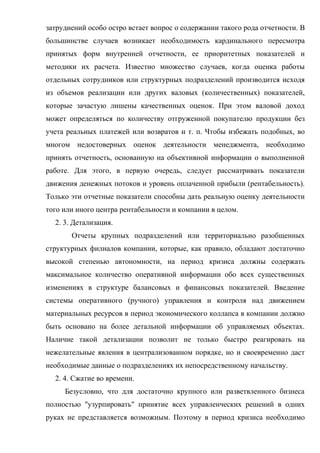затруднений особо остро встает вопрос о содержании такого рода отчетности. В
большинстве случаев возникает необходимость кардинального пересмотра
принятых форм внутренней отчетности, ее приоритетных показателей и
методики их расчета. Известно множество случаев, когда оценка работы
отдельных сотрудников или структурных подразделений производится исходя
из объемов реализации или других валовых (количественных) показателей,
которые зачастую лишены качественных оценок. При этом валовой доход
может определяться по количеству отгруженной покупателю продукции без
учета реальных платежей или возвратов и т. п. Чтобы избежать подобных, во
многом недостоверных оценок деятельности менеджмента, необходимо
принять отчетность, основанную на объективной информации о выполненной
работе. Для этого, в первую очередь, следует рассматривать показатели
движения денежных потоков и уровень оплаченной прибыли (рентабельность).
Только эти отчетные показатели способны дать реальную оценку деятельности
того или иного центра рентабельности и компании в целом.
  2. 3. Детализация.
       Отчеты крупных подразделений или территориально разобщенных
структурных филиалов компании, которые, как правило, обладают достаточно
высокой степенью автономности, на период кризиса должны содержать
максимальное количество оперативной информации обо всех существенных
изменениях в структуре балансовых и финансовых показателей. Введение
системы оперативного (ручного) управления и контроля над движением
материальных ресурсов в период экономического коллапса в компании должно
быть основано на более детальной информации об управляемых объектах.
Наличие такой детализации позволит не только быстро реагировать на
нежелательные явления в централизованном порядке, но и своевременно даст
необходимые данные о подразделениях их непосредственному начальству.
  2. 4. Сжатие во времени.
     Безусловно, что для достаточно крупного или разветвленного бизнеса
полностью "узурпировать" принятие всех управленческих решений в одних
руках не представляется возможным. Поэтому в период кризиса необходимо
 