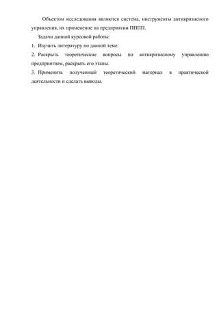 Объектом исследования являются система, инструменты антикризисного
управления, их применение на предприятии ПППП.
  Задачи данной курсовой работы:
1. Изучить литературу по данной теме.
2. Раскрыть    теоретические     вопросы   по    антикризисному    управлению
предприятием, раскрыть его этапы.
3. Применить    полученный       теоретический    материал   в    практической
деятельности и сделать выводы.
 
