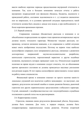 ввести наиболее короткие периоды предоставления внутренней отчетности в
компании. Так, если в больших компаниях зачастую отчеты о работе
внутренних подразделений или филиалов (балансы, бюджеты, ведомости о
проведенной работе, состоянии задолженности и т. д.) подаются ежемесячно
или по квартально, то в условиях кризисной ситуации периодичность такой
отчетности должна быть сведена к декаде или неделе, а при необходимости - к
более коротким временным отрезкам.
  2.5. Первый секвестр.
        Сокращение плановых (бюджетных) расходов в компании и ее
обособленных подразделениях на первом этапе принятия антикризисных мер не
должны носить тотального характера. Множество текущих расходов, по-
прежнему, остаются жизненно важными, а их сокращение в любой ситуации
может иметь необратимые последствия. Поэтому на первом этапе наиболее
целесообразно сокращать (или замораживать) расходы, связанные с развитием
долгосрочных     направлений:     научно-исследовательские      разработки,
капитальное строительство, перспективный маркетинг и другие подобные
вложения, окупаемость которых превышает один год. Относительно кадровой
политики во время неудач в компании следует отметить, что до обоснования
причин кризисного состояния не должны проводиться массовые увольнения
или ротация кадров. В этот период целесообразно приостановить только прием
на работу новых специалистов.
     Финансовый кризис в компании означает не просто наличие каких-то
локальных упущений или недочетов в работе менеджеров - он выступает, как
правило, результатом системной ошибки в планах развития бизнеса, рыночной
стратегии или других первоначальных представлениях глобального характера.
Случай, связанный с недобросовестностью или злоупотреблением служебным
положением в данной статье мы не рассматриваем.
  2.6. Корректировка планов.
    Стратегия, имевшая своим результатом финансовый убыток, безусловно,
должна быть изменена. Для этого, в первую очередь, должны быть
откорректированы первоначальные планы развития. Отличие вторичной
 