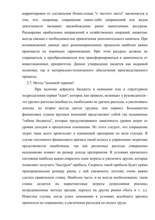 корректировки от составления бизнес-плана "с чистого листа" заключается в
том,     что,   например,    сокращения    каких-либо     направлений    или   видов
деятельности      вызывает     высвобождение     ранее     накопленных     ресурсов.
Расширение прибыльных направлений и хозяйственных операций, напротив,
всегда связано с необходимостью привлечения дополнительного капитала. При
возникновении данных двух разнонаправленных процессов наиболее важно
произвести их взаимную гармонизацию. При этом ресурсы должны не
сокращаться, а преобразовываться или трансформироваться в зависимости от
инвестиционных приоритетов. Данное утверждение касается как кадровой
политики, так и материально-технического обеспечения производственного
процесса.
  2.7. Метод "шоковой терапии".
          При наличии дефицита бюджета в компании или в структурном
подразделении первая "идея", которая, как правило, возникает у руководителя -
это урезать расходы (вообще-то, необходимо не урезать расходы, а увеличивать
доходы, но второе всегда дается труднее, чем первое). Большинство
финансовых планов крупных компаний представляют собой так называемые
"гибкие бюджеты", которые предусматривают зависимость уровня затрат от
уровня доходов в процентном отношении. Из этого следует, что сокращение
затрат чаще всего происходит в одинаковой пропорции по всем статьям. В
случае системного финансового кризиса такой подход к управлению затратами
представляется      ошибочным,     так    как   различные    расходы     совершенно
неодинаково влияют на размер дохода предприятия. В условиях кризисного
состояния наиболее важно сократить одни затраты и увеличить другие, которые
позволяют получить "быструю" прибыль. Скорость такой прибыли будет прямо
пропорциональна размеру риска, с ней связанного, поэтому очень важно
сделать правильную ставку. Наиболее часто, и не всегда необоснованно, такая
ставка     делается    на    маркетинговые      затраты     (агрессивная   реклама,
нетрадиционные методы продаж, переход на другие рынки сбыта и т. д.).
Известны случаи, когда успех компаниям в условиях всеобщего кризиса
приносило не сокращение, а увеличение расходов по оплате труда.
 