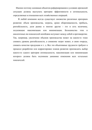 Именно поэтому основным объектом реформирования в условиях кризисной
ситуации должны выступать критерии эффективности и оптимальности,
определяемые в отношении всех хозяйственных операций.
     В любой компании всегда существует множество различных критериев
развития: объем производства, затраты, сроки оборачиваемости, прибыль,
рентабельность, доля рынка и многие другие - это и есть величины,
подлежащие     максимизации   или   минимизации.   Большинство    этих   и
аналогичных им показателей неизбежно вступают между собой в противоречие.
Так, например, увеличение объемов производства может на каком-то этапе
снижать уровень рентабельности, а снижение затрат может, в свою очередь,
снижать качество продукции и т. д. Все эти объективные трудности требуют в
процессе разработки или корректировки планов развития производить выбор
какого-то одного критерия оптимальности, максимизация или минимизация
которого должна быть подчинена динамике изменения всех остальных
показателей.
 