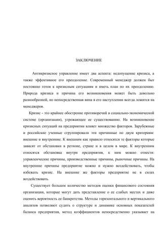 ЗАКЛЮЧЕНИЕ


     Антикризисное управление имеет два аспекта: недопущение кризиса, а
также эффективное его преодоление. Современный менеджер должен быт
постоянно готов к кризисным ситуациям и иметь план по их преодолению.
Природа кризиса и причина его возникновения может быть довольно
разнообразной, но непосредственная вина в его наступлении всегда ложится на
менеджеров.
   Кризис - это крайнее обострение противоречий в социально-экономической
системе (организации), угрожающее ее существованию. На возникновение
кризисных ситуаций на предприятии влияет множество факторов. Зарубежные
и российские ученные сгруппировали эти причинные по двум критериям:
внешние и внутренние. К внешним как правило относятся те факторы которые
зависят от обстановки в регионе, стране и в целом в мире. К внутренним
относятся   обстановка   внутри   предприятия,   к   ним   можно   отнести:
управленческие причины, производственные причины, рыночные причины. На
внутренние причины предприятие можно и нужно воздействовать, чтобы
избежать кризис. На внешние же факторы предприятие не в силах
воздействовать.
    Существует большое количество методов оценки финансового состояния
организации, которые могут дать представление о ее слабых местах и даже
оценить вероятность ее банкротства. Методы горизонтального и вертикального
анализов позволяют судить о структуре и динамике основных показателей
баланса предприятия, метод коэффициентов непосредственно указывает на
 