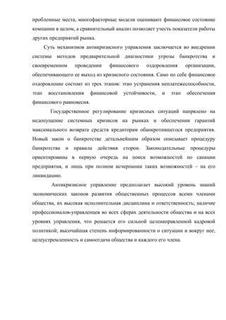 проблемные места, многофакторные модели оценивают финансовое состояние
компании в целом, а сравнительный анализ позволяет учесть показатели работы
других предприятий рынка.
       Суть механизмов антикризисного управления заключается во внедрении
системы методов предварительной диагностики угрозы банкротства и
своевременном      проведении    финансового      оздоровления      организации,
обеспечивающего ее выход из кризисного состояния. Само по себе финансовое
оздоровление состоит из трех этапов: этап устранения неплатежеспособности,
этап    восстановления    финансовой    устойчивости,   и   этап    обеспечения
финансового равновесия.
         Государственное регулирование кризисных ситуаций напрвлено на
недопущение системных кризисов на рынках и обеспечении гарантий
максимального возврата средств кредиторам обанкротившегося предприятия.
Новый закон о банкротстве детальнейшим образом описывает процедуру
банкротства    и   правила   действия   сторон.   Законодательные     процедуры
ориентированы в первую очередь на поиск возможностей по санации
предприятия, и лишь при полном исчерпании таких возможностей – на его
ликвидацию.
         Антикризисное управление предполагает высокий уровень знаний
экономических законов развития общественных процессов всеми членами
общества, их высокая исполнительная дисциплина и ответственность; наличие
профессионалов-управленцев во всех сферах деятельности общества и на всех
уровнях управления, что решается его сильной целенаправленной кадровой
политикой; высочайшая степень информированности о ситуации и вокруг нее;
целеустремленность и самоотдача общества и каждого его члена.
 
