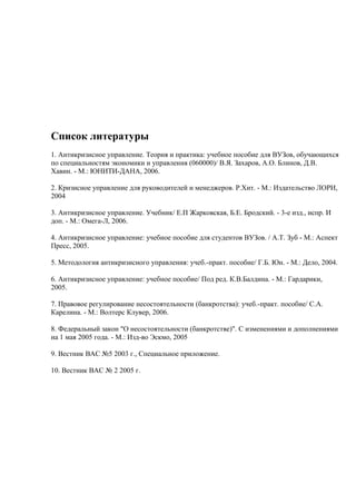 Список литературы
1. Антикризисное управление. Теория и практика: учебное пособие для ВУЗов, обучающихся
по специальностям экономики и управления (060000)/ В.Я. Захаров, А.О. Блинов, Д.В.
Хавин. - М.: ЮНИТИ-ДАНА, 2006.

2. Кризисное управление для руководителей и менеджеров. Р.Хит. - М.: Издательство ЛОРИ,
2004

3. Антикризисное управление. Учебник/ Е.П Жарковская, Б.Е. Бродский. - 3-е изд., испр. И
доп. - М.: Омега-Л, 2006.

4. Антикризисное управление: учебное пособие для студентов ВУЗов. / А.Т. Зуб - М.: Аспект
Пресс, 2005.

5. Методология антикризисного управления: учеб.-практ. пособие/ Г.Б. Юн. - М.: Дело, 2004.

6. Антикризисное управление: учебное пособие/ Под ред. К.В.Балдина. - М.: Гардарики,
2005.

7. Правовое регулирование несостоятельности (банкротства): учеб.-практ. пособие/ С.А.
Карелина. - М.: Волтерс Клувер, 2006.

8. Федеральный закон "О несостоятельности (банкротстве)". С изменениями и дополнениями
на 1 мая 2005 года. - М.: Изд-во Эскмо, 2005

9. Вестник ВАС №5 2003 г., Специальное приложение.

10. Вестник ВАС № 2 2005 г.
 