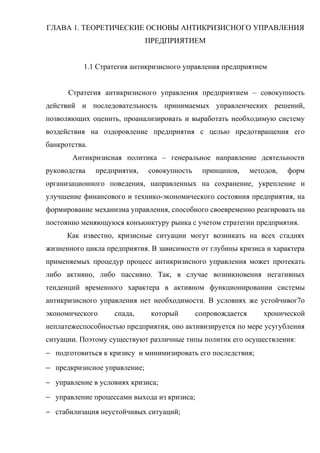 ГЛАВА 1. ТЕОРЕТИЧЕСКИЕ ОСНОВЫ АНТИКРИЗИСНОГО УПРАВЛЕНИЯ
                              ПРЕДПРИЯТИЕМ


           1.1 Стратегия антикризисного управления предприятием


      Стратегия антикризисного управления предприятием – совокупность
действий и последовательность принимаемых управленческих решений,
позволяющих оценить, проанализировать и выработать необходимую систему
воздействия на оздоровление предприятия с целью предотвращения его
банкротства.
       Антикризисная политика – генеральное направление деятельности
руководства    предприятия,   совокупность    принципов,      методов,   форм
организационного поведения, направленных на сохранение, укрепление и
улучшение финансового и технико-экономического состояния предприятия, на
формирование механизма управления, способного своевременно реагировать на
постоянно меняющуюся конъюнктуру рынка с учетом стратегии предприятия.
      Как известно, кризисные ситуации могут возникать на всех стадиях
жизненного цикла предприятия. В зависимости от глубины кризиса и характера
применяемых процедур процесс антикризисного управления может протекать
либо активно, либо пассивно. Так, в случае возникновения негативных
тенденций временного характера в активном функционировании системы
антикризисного управления нет необходимости. В условиях же устойчивог7о
экономического      спада,     который       сопровождается       хронической
неплатежеспособностью предприятия, оно активизируется по мере усугубления
ситуации. Поэтому существуют различные типы политик его осуществления:
− подготовиться к кризису и минимизировать его последствия;
− предкризисное управление;
− управление в условиях кризиса;
− управление процессами выхода из кризиса;
− стабилизация неустойчивых ситуаций;
 