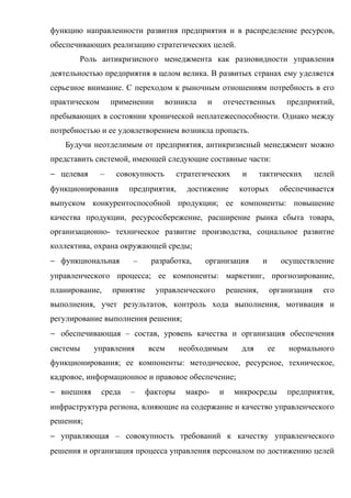 функцию направленности развития предприятия и в распределение ресурсов,
обеспечивающих реализацию стратегических целей.
       Роль антикризисного менеджмента как разновидности управления
деятельностью предприятия в целом велика. В развитых странах ему уделяется
серьезное внимание. С переходом к рыночным отношениям потребность в его
практическом       применении      возникла   и   отечественных             предприятий,
пребывающих в состоянии хронической неплатежеспособности. Однако между
потребностью и ее удовлетворением возникла пропасть.
   Будучи неотделимым от предприятия, антикризисный менеджмент можно
представить системой, имеющей следующие составные части:
− целевая      –    совокупность      стратегических      и      тактических        целей
функционирования       предприятия,     достижение       которых           обеспечивается
выпуском конкурентоспособной продукции; ее компоненты: повышение
качества продукции, ресурсосбережение, расширение рынка сбыта товара,
организационно- техническое развитие производства, социальное развитие
коллектива, охрана окружающей среды;
− функциональная        –     разработка,     организация         и        осуществление
управленческого процесса; ее компоненты: маркетинг, прогнозирование,
планирование,      принятие     управленческого       решения,        организация     его
выполнения, учет результатов, контроль хода выполнения, мотивация и
регулирование выполнения решения;
− обеспечивающая – состав, уровень качества и организация обеспечения
системы     управления        всем    необходимым        для          ее     нормального
функционирования; ее компоненты: методическое, ресурсное, техническое,
кадровое, информационное и правовое обеспечение;
− внешняя      среда   –    факторы     макро-    и     микросреды          предприятия,
инфраструктура региона, влияющие на содержание и качество управленческого
решения;
− управляющая – совокупность требований к качеству управленческого
решения и организация процесса управления персоналом по достижению целей
 