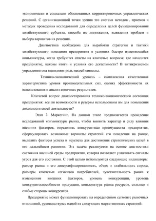 экономически и социально обоснованных корректировочных управленческих
решений. С организационной точки зрения это система методов , приемов и
методик проведения исследований для определения целей функционирования
хозяйствующего субъекта, способа их достижения, выявления проблем и
выбора вариантов их решения.
         Диагностика необходима для выработки стратегии и тактики
хозяйствующего поведения предприятия в условиях быстро изменяющейся
конъюнктуры, когда требуются ответы на ключевые вопросы: где находится
предприятие, каковы итоги и условия его деятельности? В антикризисном
управлении она выполняет роль некоей сивиллы.
          Технико-экономический уровень – комплексная качественная
характеристика уровня производительных сил, оценка эффективности их
использования и анализ конечных результатов.
     Ключевой вопрос диагностирования технико-экономического состояния
предприятия: все ли возможности и резервы использованы им для повышения
доходности своей деятельности?
       Этап 2. Маркетинг. На данном этапе предполагается проведение
исследований конъюнктуры рынка, чтобы выявить характер и силу влияния
внешних факторов, определить конкурентные преимущества предприятия,
сформулировать возможные варианты стратегий его поведения на рынке,
выделить факторы успеха и неуспеха для достижения стратегических целей в
его дальнейшем развитии. Эта задача реализуется на основе диагностики
состояния внешней среды предприятия, которая позволяет улавливать сигналы
угроз для его состояния. С этой целью используются следующие индикаторы:
размер рынка и его диверсифицированность, объем и стабильность спроса,
размеры ключевых сегментов потребителей, чувствительность рынка к
изменениям    внешних     факторов,    уровень   конкуренции,    уровень
конкурентоспособности продукции, конъюнктура рынка ресурсов, сильные и
слабые стороны конкурентов.
   Предприятие может функционировать на определенном сегменте рыночных
отношений, руководствуясь одной из следующих маркетинговых стратегий:
 