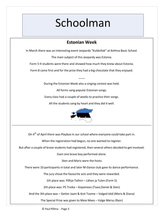 Schoolman
Estonian Week
In March there was an interesting event Jeopardy “Kuldvillak” at Kehtna Basic School.
The main subject of this Jeopardy was Estonia.
Form 5-9 students were there and showed how much they knew about Estonia.
Form 8 came first and for the prize they had a big chocolate that they enjoyed.
____
During the Estonian Week also a singing contest was held.
All forms sang popular Estonian songs.
Every class had a couple of weeks to practice their songs.
All the students sang by heart and they did it well.
On 4th
of April there was Playbox in our school where everyone could take part in.
When the registration had begun, no one wanted to register.
But after a couple of brave students had registered, then several others decided to get involved.
Even one brave boy performed alone.
Sten and Maris were the hosts.
There were 10 participants in total and later M-Dance club gave its dance performance.
The jury chose the favourite acts and they were rewarded.
1th place was: Põhja-Tallinn – Lähen ja Tulen (Form 5)
2th place was: PS Troika – Kopamees (Taavi,Daniel & Sten)
And the 3th place was – Getter Jaani & Koit Toome – Valged ööd (Maris & Diana)
The Special Prize was given to Meie Mees – Valge Mersu (Rain)
© Paul Põlma - Page 3
 