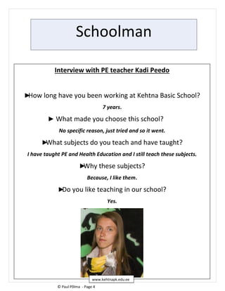 Schoolman
Interview with PE teacher Kadi Peedo
►How long have you been working at Kehtna Basic School?
7 years.
► What made you choose this school?
No specific reason, just tried and so it went.
►What subjects do you teach and have taught?
I have taught PE and Health Education and I still teach these subjects.
►Why these subjects?
Because, I like them.
►Do you like teaching in our school?
Yes.
© Paul Põlma - Page 4
www.kehtnapk.edu.ee
 