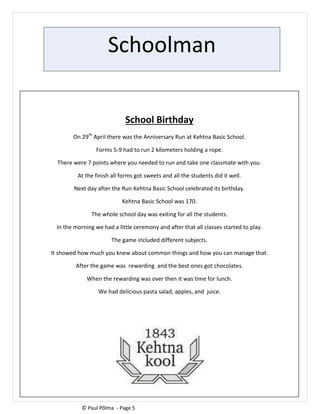 Schoolman
School Birthday
On 29th
April there was the Anniversary Run at Kehtna Basic School.
Forms 5-9 had to run 2 kilometers holding a rope.
There were 7 points where you needed to run and take one classmate with you.
At the finish all forms got sweets and all the students did it well.
Next day after the Run Kehtna Basic School celebrated its birthday.
Kehtna Basic School was 170.
The whole school day was exiting for all the students.
In the morning we had a little ceremony and after that all classes started to play.
The game included different subjects.
It showed how much you knew about common things and how you can manage that.
After the game was rewarding and the best ones got chocolates.
When the rewarding was over then it was time for lunch.
We had delicious pasta salad, apples, and juice.
© Paul Põlma - Page 5
 