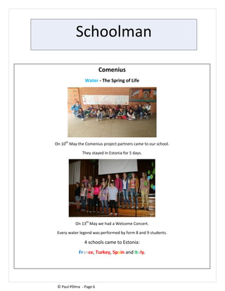 Schoolman
Comenius
Water - The Spring of Life
On 10th
May the Comenius project partners came to our school.
They stayed in Estonia for 5 days.
On 13th
May we had a Welcome Concert.
Every water legend was performed by form 8 and 9 students.
4 schools came to Estonia:
France, Turkey, Spain and Italy.
© Paul Põlma - Page 6
 