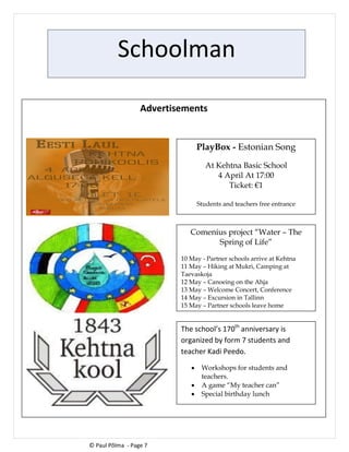 Schoolman
Advertisements
© Paul Põlma - Page 7
PlayBox - Estonian Song
At Kehtna Basic School
4 April At 17:00
Ticket: €1
Students and teachers free entrance
Comenius project “Water – The
Spring of Life”
10 May - Partner schools arrive at Kehtna
11 May – Hiking at Mukri, Camping at
Taevaskoja
12 May – Canoeing on the Ahja
13 May – Welcome Concert, Conference
14 May – Excursion in Tallinn
15 May – Partner schools leave home
The school’s 170th
anniversary is
organized by form 7 students and
teacher Kadi Peedo.
 Workshops for students and
teachers.
 A game “My teacher can”
 Special birthday lunch
 