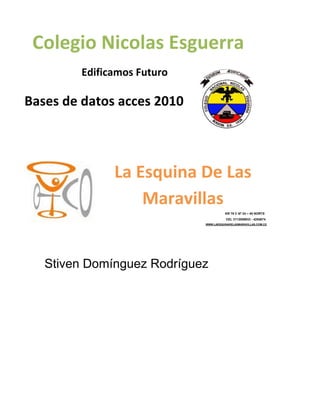 Stiven Domínguez Rodríguez
Colegio Nicolas Esguerra
Edificamos Futuro
Bases de datos acces 2010
La Esquina De Las
Maravillas
KR 79 C Nº 24 – 45 NORTE
CEL 3112088933 - 4254874
WWW.LAESQUINADELASMARAVILLAS.COM.CO
 