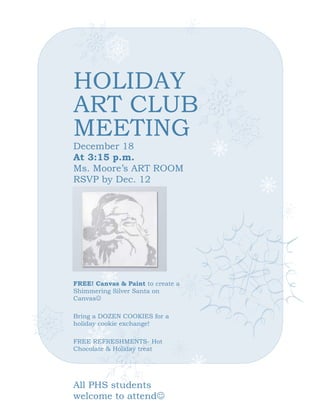 HOLIDAY
ART CLUB
MEETING
December 18
At 3:15 p.m.
Ms. Moore’s ART ROOM
RSVP by Dec. 12

FREE! Canvas & Paint to create a
Shimmering Silver Santa on
Canvas
Bring a DOZEN COOKIES for a
holiday cookie exchange!
FREE REFRESHMENTS- Hot
Chocolate & Holiday treat

All PHS students
welcome to attend

 