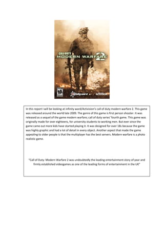 In this report I will be looking at infinity ward/Activision’s call of duty modern warfare 2. This game
was released around the world late 2009. The genre of this game is first person shooter. It was
released as a sequel of the game modern warfare; call of duty series’ fourth game. This game was
originally made for over eighteens, for university students to working men. But ever since the
game came out more kids have started playing it. It was designed for over 18s because the game
was highly graphic and had a lot of detail in every object. Another aspect that made the game
appealing to older people is that the multiplayer has the best servers. Modern warfare is a photo
realistic game.

“Call of Duty: Modern Warfare 2 was undoubtedly the leading entertainment story of year and
firmly established videogames as one of the leading forms of entertainment in the UK”

 