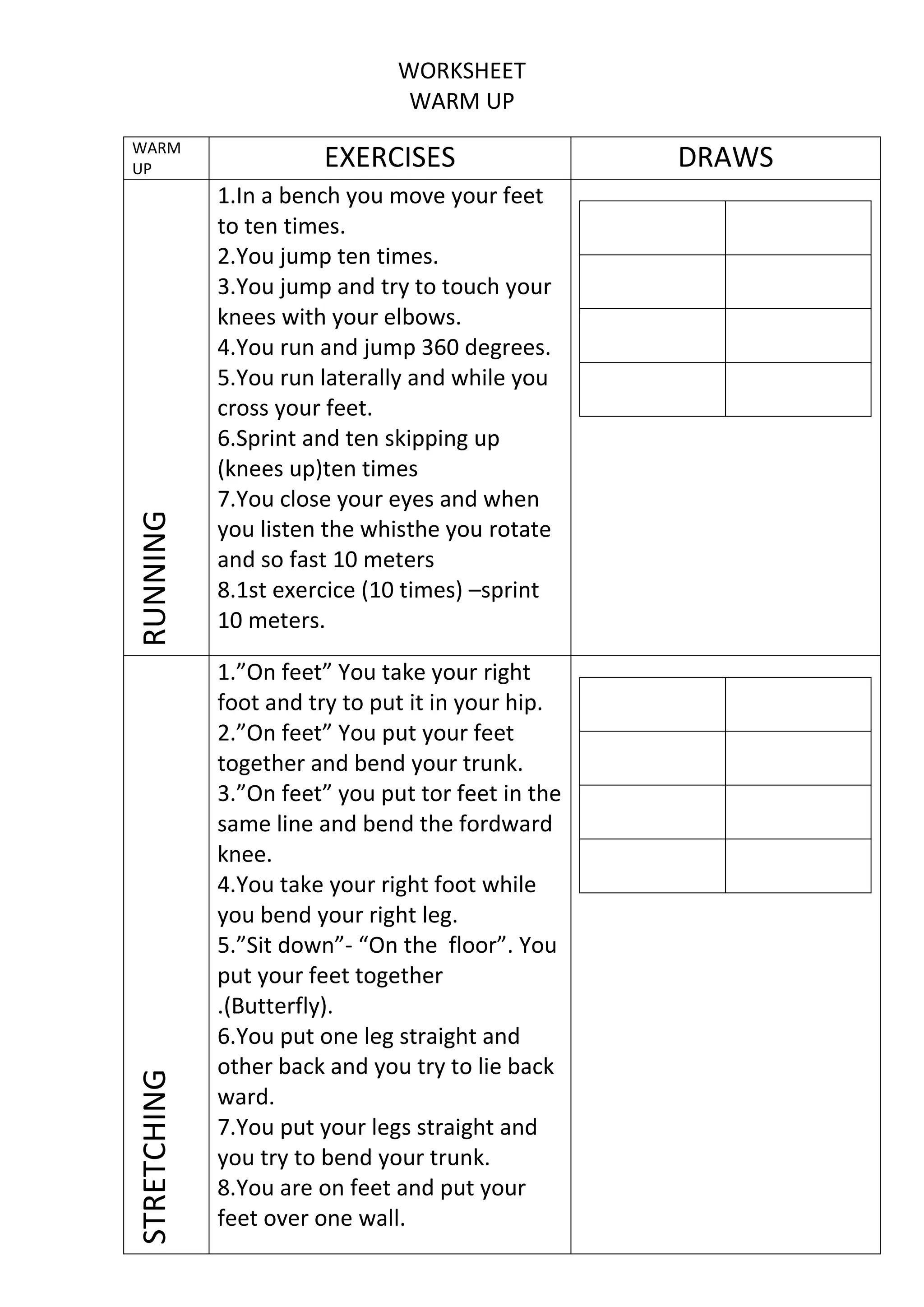 WORKSHEET
WARM UP

STRETCHING

RUNNING

WARM
UP

EXERCISES
1.In a bench you move your feet
to ten times.
2.You jump ten times.
3.You jump and try to touch your
knees with your elbows.
4.You run and jump 360 degrees.
5.You run laterally and while you
cross your feet.
6.Sprint and ten skipping up
(knees up)ten times
7.You close your eyes and when
you listen the whisthe you rotate
and so fast 10 meters
8.1st exercice (10 times) –sprint
10 meters.
1.”On feet” You take your right
foot and try to put it in your hip.
2.”On feet” You put your feet
together and bend your trunk.
3.”On feet” you put tor feet in the
same line and bend the fordward
knee.
4.You take your right foot while
you bend your right leg.
5.”Sit down”- “On the floor”. You
put your feet together
.(Butterfly).
6.You put one leg straight and
other back and you try to lie back
ward.
7.You put your legs straight and
you try to bend your trunk.
8.You are on feet and put your
feet over one wall.

DRAWS

 