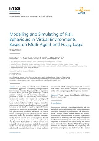 ARTICLE
International Journal of Advanced Robotic Systems

Modelling and Simulating of Risk
Behaviours in Virtual Environments
Based on Multi-Agent and Fuzzy Logic
Regular Paper

Linqin Cai1,2,3,*, Zhuo Yang3, Simon X. Yang2 and Hongchun Qu1
1 Key Laboratory of Industrial Internet of Thing & Networked Control, Ministry of Education,
Chongqing University of Posts and Telecommunications, Chongqing, China
2 Advanced Robotics & Intelligent Systems (ARIS) Lab, School of Engineer, University of Guelph, Guelph, Ontario, Canada
3 Research Center on Complex System Analysis and Control, Chongqing University of Posts and Telecommunications, Chongqing, China
* Corresponding author E-mail: iamlqcai@163.com
Received 28 Sep 2012; Accepted 17 Jul 2013
DOI: 10.5772/56832
© 2013 Cai et al.; licensee InTech. This is an open access article distributed under the terms of the Creative
Commons Attribution License (http://creativecommons.org/licenses/by/3.0), which permits unrestricted use,
distribution, and reproduction in any medium, provided the original work is properly cited.

Abstract Due to safety and ethical issues, traditional
experimental approaches to modelling underground risk
behaviours can be costly, dangerous and even impossible
to realize. Based on multi-agent technology, a virtual
coalmine platform for risk behaviour simulation is
presented to model and simulate the human-machineenvironment related risk factors in underground
coalmines. To reveal mine workers’ risk behaviours, a
fuzzy emotional behaviour model is proposed to simulate
underground miners’ responding behaviours to potential
hazardous events based on cognitive appraisal theories
and fuzzy logic techniques. The proposed emotion model
can generate more believable behaviours for virtual
miners according to personalized emotion states, internal
motivation needs and behaviour selection thresholds.
Finally, typical accident cases of underground hazard
spotting and locomotive transport were implemented.
The behaviour believability of virtual miners was
evaluated with a user assessment method. Experimental
results show that the proposed models can create more
realistic and reasonable behaviours in virtual coalmine
www.intechopen.com

environments, which can improve miners’ risk awareness
and further train miners’ emergent decision-making
ability when facing unexpected underground situations.
Keywords Virtual Human, Virtual Reality, Multi-Agent,
Emotion, Fuzzy Logic

1. Introduction
Underground mining is a hazardous industrial task. The
harsh working environment results in great hindrances or
constraints on identifying underground risk behaviours,
which involve various factors related to humans,
machines and the environment. Traditional experimental
approaches to modelling and simulating underground
risk behaviours normally are costly, dangerous or even
impossible to realize because of the safety and ethical
issues involved. Virtual Reality (VR) technology brings
forward an effective approach to diagnosing and
preventing underground risk behaviours. In a virtual

Int. j. Hongchun Qu: 2013, Vol. 10, 387:2013
Linqin Cai, Zhuo Yang, Simon X. Yang andadv. robot. syst.,Modelling and Simulating
of Risk Behaviours in Virtual Environments Based on Multi-Agent and Fuzzy Logic

1

 