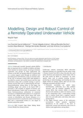 International Journal of Advanced Robotic Systems

ARTICLE

Modelling, Design and Robust Control of
a Remotely Operated Underwater Vehicle
Regular Paper

Luis Govinda García-Valdovinos1,*, Tomás Salgado-Jiménez1, Manuel Bandala-Sánchez1,
Luciano Nava-Balanzar1, Rodrigo Hernández-Alvarado1 and José Antonio Cruz-Ledesma1
1 Center for Engineering and Industrial Development-CIDESI, Applied Research Division, Santiago de Queretaro, Qro., Mexico
* Corresponding author E-mail: ggarcia@cidesi.mx
Received 11 Jan 2013; Accepted 04 Jul 2013
DOI: 10.5772/56810
© 2014 Author(s). Licensee InTech. This is an open access article distributed under the terms of the Creative
Commons Attribution License (http://creativecommons.org/licenses/by/3.0), which permits unrestricted use,
distribution, and reproduction in any medium, provided the original work is properly cited.

Abstract Underwater remotely operated vehicles (ROVs)
play an important role in a number of shallow and deepwater missions for marine science, oil and gas extraction,
exploration and salvage. In these applications, the
motions of the ROV are guided either by a human pilot
on a surface support vessel through an umbilical cord
providing power and telemetry, or by an automatic pilot.
In the case of automatic control, ROV state feedback is
provided by acoustic and inertial sensors and this state
information, along with a controller strategy, is used to
perform several tasks such as station-keeping and autoimmersion/heading, among others. In this paper, the
modelling, design and control of the Kaxan ROV is
presented: i) The complete six degrees of freedom, non
linear hydrodynamic model with its parameters, ii) the
Kaxan hardware/software architecture, iii) numerical
simulations in Matlab/Simulink platform of a model-free
second order sliding mode control along with ocean
currents as disturbances and thruster dynamics, iv) a
virtual environment to visualize the motion of the Kaxan
ROV and v) experimental results of a one degree of
freedom underwater system.
Keywords ROV Control, High Order Sliding Mode
Control, Model-Free, Ocean Currents

1. Introduction
Underwater vehicles, particularly ROVs (Remotely
Operated Vehicles), are controlled from the surface using
a Surface Control Unit (SCU) where the pilot (the user)
makes decisions and controls the vehicle online. One of
the main trends for ROVs is “autonomy” for some
specific tasks, such as position tracking, dynamic
positioning (or station-keeping), auto-heading and autodepth control, for instance. Hence, there are two main
challenges associated with ROV control:
1. Parametric
uncertainty
(as
added
mass,
hydrodynamic coefficients, etc.). This problem
increases with the modular capability of the
current ROVs (the vehicle's ability to support
diverse tools modules or skids, for instance; a one
or two manipulator skid, a water-jetting tooling
skid, a rotatory brush skid, a pipeline cameras
skid, wire and cable cutter, and rotary disk cutter,
among others).
2. The highly dynamic nature of the underwater
environment,
which
presents
significant
disturbances to the vehicle in the form of
underwater currents and interaction with waves in
shallow water applications, among others.

Int J Adv Luciano Nava-Balanzar, Rodrigo HernándezLuis Govinda García-Valdovinos, Tomás Salgado-Jiménez, Manuel Bandala-Sánchez,Robot Syst, 2014, 11:1 | doi: 10.5772/56810
Alvarado and José Antonio Cruz-Ledesma: Modelling, Design and Robust Control of a Remotely Operated Underwater Vehicle

1

 