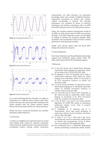 measurements, nor robot dynamics, nor parameters
knowledge, under ocean currents in different directions.
Exponential convergence of position and velocity,
without overshooting, is ensured. The controller
performance was evaluated by means of numerical
simulations and real-time experiments with a six DOF
Kaxan ROV dynamics and in a one DOF physical system.

Figure 21. Tracking performance z vs. zd

Firstly, the complete nonlinear hydrodynamic model of
six DOF was used, wherein only four DOF were actuated.
Secondly, a one DOF underwater system was developed
to validate in real-time the proposed controller. Both,
simulations and experimental results reveal the excellent
performance of the proposed controller.
Finally, some relevant aspects about the Kaxan ROV
design and construction are given.
8. Acknowledgments
Luis Garcia-Valdovinos and Manuel Bandala acknowledge
support from CONACYT project number 61499. The
other authors thank CONACYT scholarship supports.

Figure 22. Control input behaviour

Figure 23. Position tracking error

It is worth mentioning that the controller was subject to
disturbances of a different nature: thruster cable effect,
positive buoyancy, the system generates turbulences, the
system perturbs itself, the system presents friction
between the thruster base and the two vertical metal bars.
Despite the above mentioned drawbacks, the controller
presented excellent behaviour.
7. Conclusions
A simple yet straightforward approach based on second
order sliding mode control for nonlinear underwater
vehicles has been synthesized here. The proposed scheme
accomplishes position tracking without acceleration

9. References
[1] S. Van Der Zwaan and J. Santos-Victor. Real-time
vision-based station keeping for underwater robots.
In Proceedings of the OCEANS MTS/IEEE, 2001.
[2] W. Qingxiao, L. Shuo, H. Yingming, and Z. Feng. A
model based monocular vision system for station
keeping of an underwater vehicle. In Proceedings of
the IEEE International Conference on Robotics and
Biomimetics, 2005.
[3] X. Cufi, R. Garcia and Ridao. An approach to visionbased station keeping for an unmanned underwater
vehicle. In IEEE/RSJ International Conference on
Intelligent Robots and System, 2002.
[4] J.-F. Lots, D.M. Lane, E. Trucco and F. Chaumette. A
2D visual servoing for underwater vehicle station
keeping. In Proceedings of the IEEE International
Conference on Robotics and Automation, 2001.
[5] J. Lee, M. Roh, J. Lee and D. Lee. Clonal selection
algorithms for 6-DOF PID control of autonomous
underwater vehicles. Lecture Notes in Computer
Science, 46(28), 2007.
[6] V. Kanakakis, K. P. Valavanis and N. C.
Tsourveloudis. Fuzzy logic based navigation of
underwater vehicles. Journal of Intelligent and Robotic
Systems, 40(1), May 2004.
[7] X. Liang, Y. Li, Y. Xu, L. Wan and Z. Qin. Fuzzy
neural network control of underwater vehicles based
on desired state programming. Journal of Marine
Science and Application, 5(3), September 2004.
[8] D.A. Smallwood and L. L. Whitcomb. Model-based
dynamic positioning of underwater robotic vehicles:

Luis Govinda García-Valdovinos, Tomás Salgado-Jiménez, Manuel Bandala-Sánchez, Luciano Nava-Balanzar, Rodrigo HernándezAlvarado and José Antonio Cruz-Ledesma: Modelling, Design and Robust Control of a Remotely Operated Underwater Vehicle

13

 