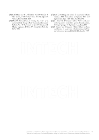 [39] R. D. Christ and R. L. Wernli Sr, The ROV Manual: A
User Guide for Observation Class Remotely Operated
Vehicles, Elservier Ltd., 2007.
[40] SNAME, Nomenclature for treating the motion of a
submerged body through a fluid. Technical and research
bulletin No. I-3. The Society of Naval Architects and
Marine engineers. 29 West 39th Street, New York 18,
N. Y., 1950.

[41] Yuh, J., Modeling and control of underwater robotic
vehicles. IEEE Transactions on Systems, Man and
Cybernetics, 20(6): 1475 – 1483. Nov/Dec1990.
[42] G. Antonelli, Underwater Robots: Motion and force
control of vehicles-manipulator systems. Second edition,
Springer, Springer-Verlag Berlin Heidelberg. 2006.
[43] P. Kiriazov and E. Kreuzer, F. Pinto, Robust feedback
stabilization of underwater robotic vehicles. Robotics
and autonomous Systems, 21(4): 415-423, October 1997

Luis Govinda García-Valdovinos, Tomás Salgado-Jiménez, Manuel Bandala-Sánchez, Luciano Nava-Balanzar, Rodrigo HernándezAlvarado and José Antonio Cruz-Ledesma: Modelling, Design and Robust Control of a Remotely Operated Underwater Vehicle

15

 