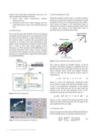 robots to have high speed computation. However, it is
hard to implement additional functions:
• Vision tools: object measurement, distance
measurement, etc.
• Advanced control tools: station keeping and new
control alternatives, such as the controller proposed
here.
2.1.4 ROV Control

2.2 Kaxan hydrodynamic model
Following standard practice [32], a six DOF nonlinear
model of an underwater vehicle was obtained by using
the global reference of an Earth-fixed frame and a Bodyfixed frame, see Figure 6. The Body-fixed frame is
attached to the vehicle. Its origin is normally at the centre
of gravity. The motion of the Body-fixed frame is
described relative to the Earth-fixed frame.

The control functions that the ROV will have are heading
and depth control. However, for some applications it will
be desired that the ROV has a station keeping function
(the vehicle’s ability to maintain the same position and
orientation at all times even under disturbances). This
ability is hard to implement in a relatively small size ROV
and in order to test some station keeping control
techniques, an ROV simulator in Matlab/Simulink was
developed (described below). Many control strategies
were tested in the simulator, the most innovative control
technique was the Model-free High Order Sliding Mode
Control (MF-HOSMC).
Figure 6. Frame coordinates of an underwater vehicle

The notation defined by SNAME (Society of Naval
Architects and Marine Engineers) established that: the
Body-fixed frame has components of motion given by the
and angular velocities
linear velocities vector
vector
, [38, 40]. The general velocity vector is
represented as:
(1)

Figure 4. Electronics architecture

where , and
are, respectively, components of the
linear velocity in surge, sway and heave directions and ,
and
are, respectively, components of the angular
velocity in roll, pitch and yaw. On the other hand, the
and orientation vector 
position vector 
coordinates expressed in the Earth-fixed frame are:
(2)
where x, y and z represent the Cartesian position in the
Earth-fixed frame and represents the roll angle, the
pitch angle and the yaw angle.
2.2.1 Kinematic model
Linear and angular velocities between Body-fixed and Earthfixed coordinate systems are expressed as follows [32, 41]:

Figure 5. System GUI (Graphical User Interface)

6

Int J Adv Robot Syst, 2014, 11:1 | doi: 10.5772/56810

(3)

 