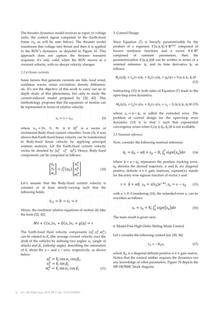 The thruster dynamics model receives as input, in voltage
units, the control signal computed in the Earth-fixed
frame (�� as will be seen below). The thruster model
transforms this voltage into thrust and then it is applied
to the ROV’s dynamics, as depicted in Figure 10. This
approach does not capture the thruster transient
response; it’s only valid when the ROV moves at a
constant velocity, with no abrupt velocity changes.
2.2.4 Ocean currents
Some factors that generate currents are tide, local wind,
nonlinear waves, ocean circulation, density difference,
etc. It's not the objective of this work to carry out an in
depth study of this phenomena, but only to study the
current-induced model proposed by [32, 42]. This
methodology proposes that the equations of motion can
be represented in terms of relative velocity:
�� � � � ���

(9)

where ��� � ��� �� �� 					0 0 0�� is a vector of
irrotational Body-fixed current velocities. From (3), it was
shown that Earth-fixed linear velocity can be transformed
to Body-fixed linear velocity by applying principal
rotation matrices. Let the Earth-fixed current velocity
�
�
�
vector be denoted by ��� �� �� �. Hence, Body-fixed
components can be computed as follows:
�
��
��
�
�
� �� � � �� ��� � � �� �
��
��

(10)

�

Let’s assume that the Body-fixed current velocity is
constant or at least slowly-varying such that the
following holds:

�� �� � 0 � ��� � ��

Hence, the nonlinear relative equations of motion (4) take
the form [32, 42]:

��� � ���� ��� � ���� ��� � ���� � �

� �
�
��� , �� , �� �

The Earth-fixed fluid velocity components
can be ralated to � (the average current velocity over the
�
draft of the vehicle) by defining two angles: �� (angle of
attack) and �� (sideslip angle), describing the orientation
of � about the � � and � � ����, respectively, as shown
�
below:
�
	��
�
��
�
	��

8

� � ��� �� ��� �� ,
�
� � ��� �� 													
�
� � ��� �� ��� �� 				
�

Int J Adv Robot Syst, 2014, 11:1 | doi: 10.5772/56810

(11)

3. Control Design
Since Equation (7) is linearly parametrizable by the
product of a regressor ���, �� , �� � � ���� composed of
known nonlinear functions and a vector � � ��
composed
of
constant
parameters,
then
the
parameterization ���, �� , �� �� can be written in terms of a
nominal reference 	�� and its time derivative �� � as
�
follows:
�� ����� � � �� ��, ���� � � �� ��, ���� � � �� ��� � ���, �� , �� � , �� � ��

(12)

Subtracting (12) in both sides of Equation (7) leads to the
open-loop error dynamics:
�� ������ � �� ��, ���� � �� ��, ���� � �� � �� ��, �� , �� � , �� � �� (13)

where �� � �� � �� � is called the extended error. The
problem of control design for the open-loop error
dynamics (13) is to find � such that exponential
convergence arises when �� ��, �� , �� � , �� � �� is not available.
2.3 Nominal reference

Now, consider the following nominal reference:

�� � � �� � � �� � �� � �� �� ������� ���	
�

(14)

� � 	 �� � �� 	�� � ���� �� ��� , �� � � � ��
�
�,

(15)

�� � �� � �� �� ������� ���

(16)

�

where � � � � �� represents the position tracking error,
�
�� denotes the desired trajectory, � and �� are diagonal
positive definite � � � gain matrices, ��������� stands
for the entry wise signum function of vector � and:

with � � 0. Considering (14), the extended error �� can be
rewritten as follows:
�

The main result is given next.

4. Model-Free High Order Sliding Mode Control
Let’s consider the following control law [30, 36]:
�� � ��� ��

(17)

where �� is a diagonal definite positive � � � gain matrix.
Notice that the control neither requires the dynamics nor
any knowledge of robot parameters. Figure 10 depicts the
MF-HOSMC block diagram.

 