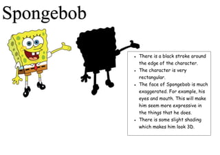 Spongebob
 There is a black stroke around
the edge of the character.
 The character is very
rectangular.
 The face of Spongebob is much
exaggerated. For example, his
eyes and mouth. This will make
him seem more expressive in
the things that he does.
 There is some slight shading
which makes him look 3D.
 