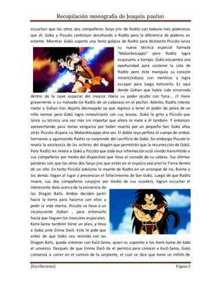 Recopilación monografía de Joaquín paulini 
escuchan que los otros dos compañeros Saiya-jins de Raditz son todavía más poderosos 
que él. Gokū y Piccolo continúan desafiando a Raditz pero la diferencia de poderes es 
enorme. Mientras Gokū soporta una feroz golpiza de Raditz para distraerlo Piccolo lanza 
su nueva técnica especial llamada 
"Makankosappo" pero Raditz logra 
esquivarla a tiempo. Gokū encuentra una 
oportunidad para sostener la cola de 
Raditz pero éste manipula su corazón 
misericordioso con mentiras y logra 
escapar para luego torturarlo. Es aquí 
donde Gohan que había sido encerrado 
dentro de la nave espacial del invasor libera su poder oculto con furia... ¡Y hiere 
gravemente a su malvado tío Raditz de un cabezazo en el pecho!. Atónito, Raditz intenta 
matar a Gohan tras dejarlo desmayado ya que regreso a tener el poder de pelea de un 
niño normal pero Gokū logra inmovilizarlo con sus brazos. Gokū le grita a Piccolo que 
lance su técnica una vez más sin importar que ahora lo mate a él también. Y entonces 
aprovechando para tomar venganza por haber muerto por un pequeño Son Gokū años 
atrás Piccolo dispara su Makankosappo otra vez. El doble rayo perfora el cuerpo de ambos 
hermanos y agonizando Raditz se sorprende del sacrificio de Gokū. Sin embargo Piccolo le 
revela la existencia de las esferas del dragón que permitirán que la resurrección de Gokū. 
Pero Raditz les revela a Gokū y Piccolo que toda esa información está siendo transmitida a 
sus compañeros por medio del dispositivo que lleva al costado de su cabeza. Sus últimas 
palabras son que los otros dos Saiya-jins que están en el espacio atacaran la Tierra dentro 
de un año. En tanto Piccolo adelanta la muerte de Raditz en un arranque de ira, Bulma y 
los demás llegan al lugar y presencian el fallecimiento de Son Gokū. Luego de que Raditz 
muere, sus dos compañeros saiyajins por medio de sus scouters, logran escuchar el 
interesante dato acerca de la existencia de 
las Dragon Balls. Ambos deciden partir 
hacia la tierra para hacerse con ellas y 
pedir la vida eterna. Piccolo se lleva a un 
inconsciente Gohan , para entrenarlo 
hasta que lleguen los invasores espaciales. 
Kami-Sama también tiene un plan, y lleva 
a Gokū ante Enma Daiō. Este le pide que 
antes de que Gokū sea revivido con las 
Dragon Balls, pueda entrenar con Kaiō-Sama, quien es supremo a los Kami-Sama de todo 
el universo. Después de que Emma Daiō da el permiso para conocer a Kaiō-Sama, Gokū 
comienza a correr en el camino de la serpiente, el cual se dice que tiene un millón de 
[Escriba texto] Página 2 
 