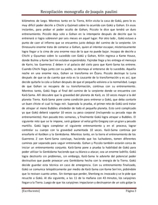 Recopilación monografía de Joaquín paulini 
kilómetros de largo. Mientras tanto en la Tierra, Krilin visita la casa de Gokū, pero le es 
muy difícil poder decirle a Chichi y Gyūmaō sobre lo ocurrido con Gokū y Gohan. En esos 
instantes, para probar el poder oculto de Gohan, Piccolo le dice que tendrá un duro 
entrenamiento. Piccolo deja solo a Gohan en la intemperie después de decirle que lo 
entrenará si logra sobrevivir por seis meses en aquel lugar. Por otro lado , Gokū estuvo a 
punto de caer al infierno que se encuentra justo debajo del camino de la serpiente. Un 
Dinosaurio enorme trata de comerse a Gohan, quien al intentar escapar, misteriosamente 
logra llegar a la cima de una enorme roca de la que no puede bajar. Incapaz de decirle a 
Chichi y Gyuumao sobre lo sucedido con Gokū y Gohan, Krilin regresa a Kame House, 
donde Bulma y Kame Sen'nin estaban esperándolo. Yajirobe llega y les entrega el mensaj e 
de Karin; los Guerreros Z deben ir al palacio del cielo para que Kami -Sama los entrene. 
Cuando Chichi llega junto con su padre, se desmaya al enterarse de lo sucedido. Aquella 
noche en una enorme roca, Gohan se transforma en Ōzaru. Piccolo destruye la Luna 
después de que se da cuenta que esta es la causante de la transformación y es así, que 
decide quitarle la cola a Gohan después de que el pequeño volviera a la normalidad. Luego 
de que Gohan se recupera de su transformación, continua con su entrenamiento. 
Mientras tanto, Gokū llega al final del camino de la serpiente donde se encuentra con 
Kaiō-Sama. Allí descubre que la gravedad del planeta de Kaiō, es 10 veces mayor a la del 
planeta Tierra. Kaiō-Sama pone como condición para entrenar a Gokū, que deba contarle 
un buen chiste el cual lo haga reír. Superada la prueba, el primer reto de Gokū será tratar 
de atrapar al mono Bubbles alrededor de todo el pequeño planeta. Esto será complicado 
ya que Gokū deberá soportar 10 veces su peso corporal (incluyendo su pesada ropa de 
entrenamiento). Han pasado tres semanas, y finalmente Gokū logra atrapar a Bubbles. El 
siguiente reto que se le impone, será golpear al veloz grillo Gregory con un gran y pesado 
martillo. Gokū logra completar el siguiente entrenamiento y en el proceso, lograr 
controlar su cuerpo con la gravedad aumentada 10 veces. Kaiō-Sama continúa por 
enseñarle el Kaiōken y la Genkidama. Mientras tanto, en la tierra el entrenamiento de los 
Guerreros Z con Kami-Sama concluye, haciendo que los luchadores, tomen diferentes 
caminos por separado para seguir entrenando. Gohan y Piccolo también estarán cerca de 
iniciar un entrenamiento conjunto. Kaiō-Sama pone a prueba la habilidad de Gokū para 
poder utilizar la Genkidama haciendo que su blanco a atacar, sea un enorme ladrillo. Gokū 
logra destruirlo sin problemas, sin embargo, Kaiō-Sama le advierte del potencial poder 
destructivo que puede provocar una Genkidama hecha con la energía de la Tierra. Gokū 
decide guardar esta técnica en caso de emergencia. Con su entrenamiento finalizado, 
Gokū se comunica telepáticamente por medio de Kaiō-Sama con Kame Sen'nin, pidiéndole 
que lo revivan cuanto antes. Sin tiempo que perder, Shenlong es invocado y se le pide que 
resucite a Gokū. Al día siguiente, a las 11 de la mañana con 43 minutos, los saiyajines 
llegan a la Tierra. Luego de que los saiyajines impactaran y destruyeran de un solo golpe la 
[Escriba texto] Página 3 
 