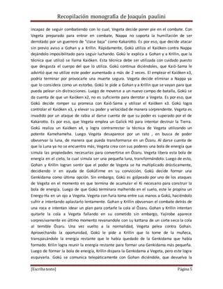 Recopilación monografía de Joaquín paulini 
incapaz de seguir combatiendo con lo cual, Vegeta decide poner pie en el combate. Con 
Vegeta preparado para entrar en combate, Nappa no soporta la humillación de ser 
derrotado por un guerrero de "clase baja" como Kakarotto. Es por eso, que decide atacar 
sin previo aviso a Gohan y a Krillin. Rápidamente, Gokū utiliza el Kaiōken contra Nappa 
dejándolo imposibilitado para seguir luchando. Gokū le explica a Gohan y a Krillin, que la 
técnica que utilizó se llama Kaiōken. Esta técnica debe ser utilizada con cuidado puesto 
que desgasta el cuerpo del que lo utiliza. Gokū continua diciéndoles, que Kaiō-Sama le 
advirtió que no utilize este poder aumentado a más de 2 veces. El emplear el Kaiōken x3, 
podría terminar por provocarle una muerte segura. Vegeta decide eliminar a Nappa ya 
que lo considera como un estorbo. Gokū le pide a Gohan y a Krillin que se vayan para que 
pueda pelear sin distracciones. Luego de moverse a un nuevo campo de batalla, Gokū se 
da cuenta de que un Kaiōken x2, no es suficiente para derrotar a Vegeta. Es por eso, que 
Gokū decide romper su promesa con Kaiō-Sama y utilizar el Kaiōken x3. Gokū logra 
controlar el Kaiōken x3, y elevar su poder y velocidad de manera sorprendente. Vegeta es 
invadido por un ataque de rabia al darse cuenta de que su poder es superado por el de 
Kakarotto. Es por eso, que Vegeta emplea un Galick Hō para intentar destruir la Tierra. 
Gokū realiza un Kaiōken x4, y logra contrarrestar la técnica de Vegeta utilizando un 
potente Kamehameha. Luego Vegeta desaparece por un rato , en busca de poder 
obvservar la luna, de manera que pueda transformarse en un Ōzaru. Al darse cuenta de 
que la Luna ya no se encuentra más, Vegeta crea con sus poderes una bola de energía que 
simula las propiedades necesarias para convertirse en Ōzaru. Vegeta libera esta bola de 
energía en el cielo, la cual simula ser una pequeña luna, transformándolo. Luego de esto, 
Gohan y Krillin logran sentir que el poder de Vegeta se ha multiplicado drásticamente, 
decidiendo ir en ayuda de GokūFirme en su convicción, Gokū decide formar una 
Genkidama como última opción. Sin embargo, Gokū es golpeado por uno de los ataques 
de Vegeta en el momento en que termina de acumular el Ki necesario para construir la 
bola de energía. Luego de que Gokū terminara malherido en el suelo, este le propina un 
Energy-Ha en un ojo a Vegeta. Vegeta con furia toma entre sus manos a Gokū, haciéndolo 
sufrir e intentando aplastarlo lentamente. Gohan y Krillin obvservan el combate detrás de 
una roca e intentan idear un plan para cortarle la cola al Ōzaru. Gohan y Krillin intentan 
quitarle la cola a Vegeta fallando en su cometido sin embargo, Yajirobe aparece 
sorpresivamente en último momento revanandole con su kattana de un corte seco la cola 
al temible Ōzaru. Una vez vuelto a la normalidad, Vegeta pelea contra Gohan. 
Aprovechando la oportunidad, Gokū le pide a Krillin que lo tome de la muñeca, 
transpasándole la energía restante que le había quedado de la Genkidama que había 
formado. Krilin logra reunir la energía restante para formar una Genkidama más pequeña. 
Luego de formar la bola de energía, Krillin dispara la Genkidama a Vegeta, pero este logra 
esquivarla. Gokū se comunica telepáticamente con Gohan diciéndole, que devuelva la 
[Escriba texto] Página 5 
 