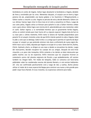 Recopilación monografía de Joaquín paulini 
Genkidama en contra de Vegeta. Gohan logra devolverle la Genkidama a Vegeta, dándole 
de lleno y enviándolo por los aires. Momentos después, el saiyajin cae en tierra y logra 
ponerse de pie, propinándole una buena golpiza a los Guerreros Z. Milagrosamente, a 
Gohan vuelve a crecerle su cola. Vegeta se percata de esto y decide detenerlo. Gohan con 
sus últimas fuerzas logra mirar la falsa luna en el cielo y convertirse en Ōzaru. Luego de 
una corta pelea, Vegeta utiliza un Kienzan para quitarle la cola a Gohan mientras ambos 
caen a gran altura. Gohan logra caer encima de él, aplastándolo por unos momentos sobre 
el suelo. Gohan regresa a la normalidad mientras que un gravemente herido Vegeta, 
utiliza un control remoto para traer hasta allí su cápsula espacial. Vegeta trata de huir en 
su nave pero a último momento, Krillin toma la katana de Yajirobe preparándose para 
ponerle fin al saiyajin. Instantes antes de que Krillin intente quitarle la vida a Vegeta, Gokū 
le pide a este que se detenga. Gokū le dice a su amigo que le permita el capricho de dejar 
escapar al saiyajin ya que pretende entrenar más duro y enfrentarlo de nuevo algún día. 
Krillin hace caso a Gokū, dejando que Vegeta se escape en su nave. Kame Sen'nin, Bulma, 
Chichi, Gyūmaō y Karin, se dirigen en una nave a donde se encuentran los demás. Luego 
del reencuentro, deciden recuperar los cuerpos de sus amigos. Después de está triste 
situación y un poco más tranquilos, Krillin comenta a los demás un dato interesante que 
podría traerles una luz de esperanza. Krillin menciona que los saiyajines hicieron un 
comentario acerca del planeta originario de Piccolo y que probablemente, allí existan 
también las Dragon Balls. Por medio de telepatía, Gokū se comunica con Kaiō-Sama 
pidiéndole saber las coordenadas exactas del planeta Namek y si aún existen habitantes 
allí. Una vez confirmado positivamente esto y luego de idas y vueltas, Bulma planea 
utilizar el motor de la nave espacial de Nappa para construir una nueva y más grande para 
poder viajar hacia Namek. En esos instantes, las esperanzas volvieron para todos 
[Escriba texto] Página 6 
