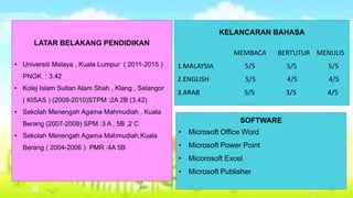 LATAR BELAKANG PENDIDIKAN 
• Universiti Malaya , Kuala Lumpur ( 2011-2015 ) 
PNGK : 3.42 
• Kolej Islam Sultan Alam Shah , Klang , Selangor 
( KISAS ) (2009-2010)STPM :2A 2B (3.42) 
• Sekolah Menengah Agama Mahmudiah , Kuala 
Berang (2007-2008) SPM :3 A , 5B ,2 C 
• Sekolah Menengah Agama Mahmudiah,Kuala 
Berang ( 2004-2006 ) PMR :4A 5B 
KELANCARAN BAHASA 
MEMBACA BERTUTUR MENULIS 
1.MALAYSIA 5/5 5/5 5/5 
2.ENGLISH 5/5 4/5 4/5 
3.ARAB 5/5 3/5 4/5 
SOFTWARE 
• Microsoft Office Word 
• Microsoft Power Point 
• Micorosoft Excel 
• Microsoft Publisher 
 