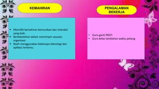 KEMAHIRAN 
 Memiliki kemahiran komunikasi dan interaksi 
yang baik . 
 Berkebolehan dalam memimpin sesuatu 
organisasi. 
 Boeh menggunakan beberapa teknologi dan 
aplikasi tertentu . 
PENGALAMAN 
BEKERJA 
• Guru ganti PASTI 
• Guru kelas tambahan waktu petang 
 