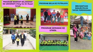 PROGRAM SEDERAP SELANGKAH 
KE UNIVERSITI (Ybhg.Tan Sri Rozali 
Ismail 
PROGRAM BELIA KE PUTRAJAYA 
PROGRAM GERABAK KE 
UTARA 
MISI BANTUAN 
BANJIR,FELDA 
TAYOR,TERENGGANU 
 