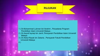 RUJUKAN 
1 ) Dr.Muhammad Lukman bin Ibrahim , Penyelaras Program 
Pendidikan Islam Universiti Malaya . 
2 ) Dr.Asyraf Isyraqi bin Jamil ,Pensyarah Pendidikan Islam Universiti 
Malaya 
3 ) Dr.Abdul Razak bin Zakaria , Pensyarah Fakulti Pendidikan 
Universiti Malaya 
4 ) 
