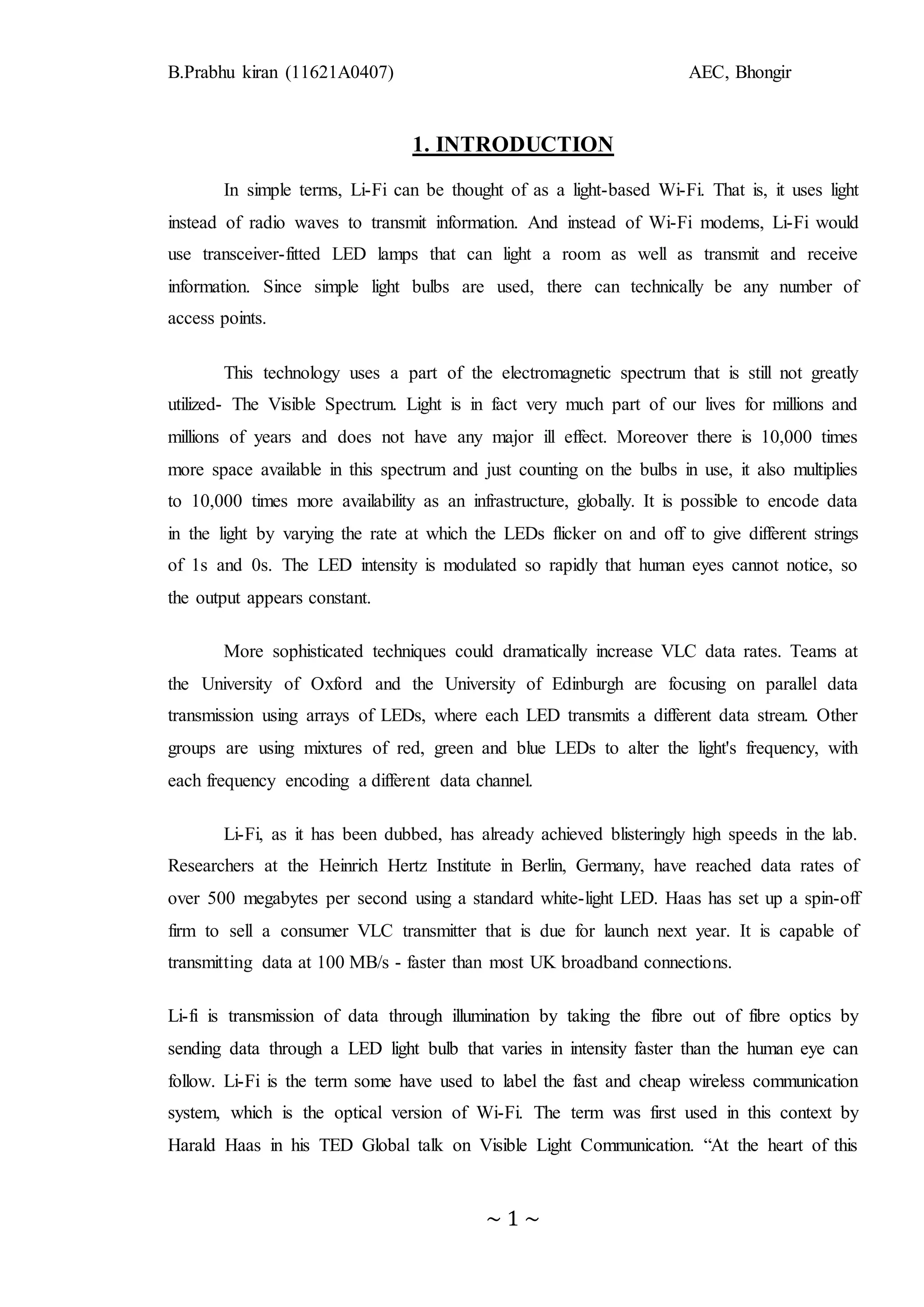 B.Prabhu kiran (11621A0407) AEC, Bhongir
~ 1 ~
1. INTRODUCTION
In simple terms, Li-Fi can be thought of as a light-based Wi-Fi. That is, it uses light
instead of radio waves to transmit information. And instead of Wi-Fi modems, Li-Fi would
use transceiver-fitted LED lamps that can light a room as well as transmit and receive
information. Since simple light bulbs are used, there can technically be any number of
access points.
This technology uses a part of the electromagnetic spectrum that is still not greatly
utilized- The Visible Spectrum. Light is in fact very much part of our lives for millions and
millions of years and does not have any major ill effect. Moreover there is 10,000 times
more space available in this spectrum and just counting on the bulbs in use, it also multiplies
to 10,000 times more availability as an infrastructure, globally. It is possible to encode data
in the light by varying the rate at which the LEDs flicker on and off to give different strings
of 1s and 0s. The LED intensity is modulated so rapidly that human eyes cannot notice, so
the output appears constant.
More sophisticated techniques could dramatically increase VLC data rates. Teams at
the University of Oxford and the University of Edinburgh are focusing on parallel data
transmission using arrays of LEDs, where each LED transmits a different data stream. Other
groups are using mixtures of red, green and blue LEDs to alter the light's frequency, with
each frequency encoding a different data channel.
Li-Fi, as it has been dubbed, has already achieved blisteringly high speeds in the lab.
Researchers at the Heinrich Hertz Institute in Berlin, Germany, have reached data rates of
over 500 megabytes per second using a standard white-light LED. Haas has set up a spin-off
firm to sell a consumer VLC transmitter that is due for launch next year. It is capable of
transmitting data at 100 MB/s - faster than most UK broadband connections.
Li-fi is transmission of data through illumination by taking the fibre out of fibre optics by
sending data through a LED light bulb that varies in intensity faster than the human eye can
follow. Li-Fi is the term some have used to label the fast and cheap wireless communication
system, which is the optical version of Wi-Fi. The term was first used in this context by
Harald Haas in his TED Global talk on Visible Light Communication. “At the heart of this
 