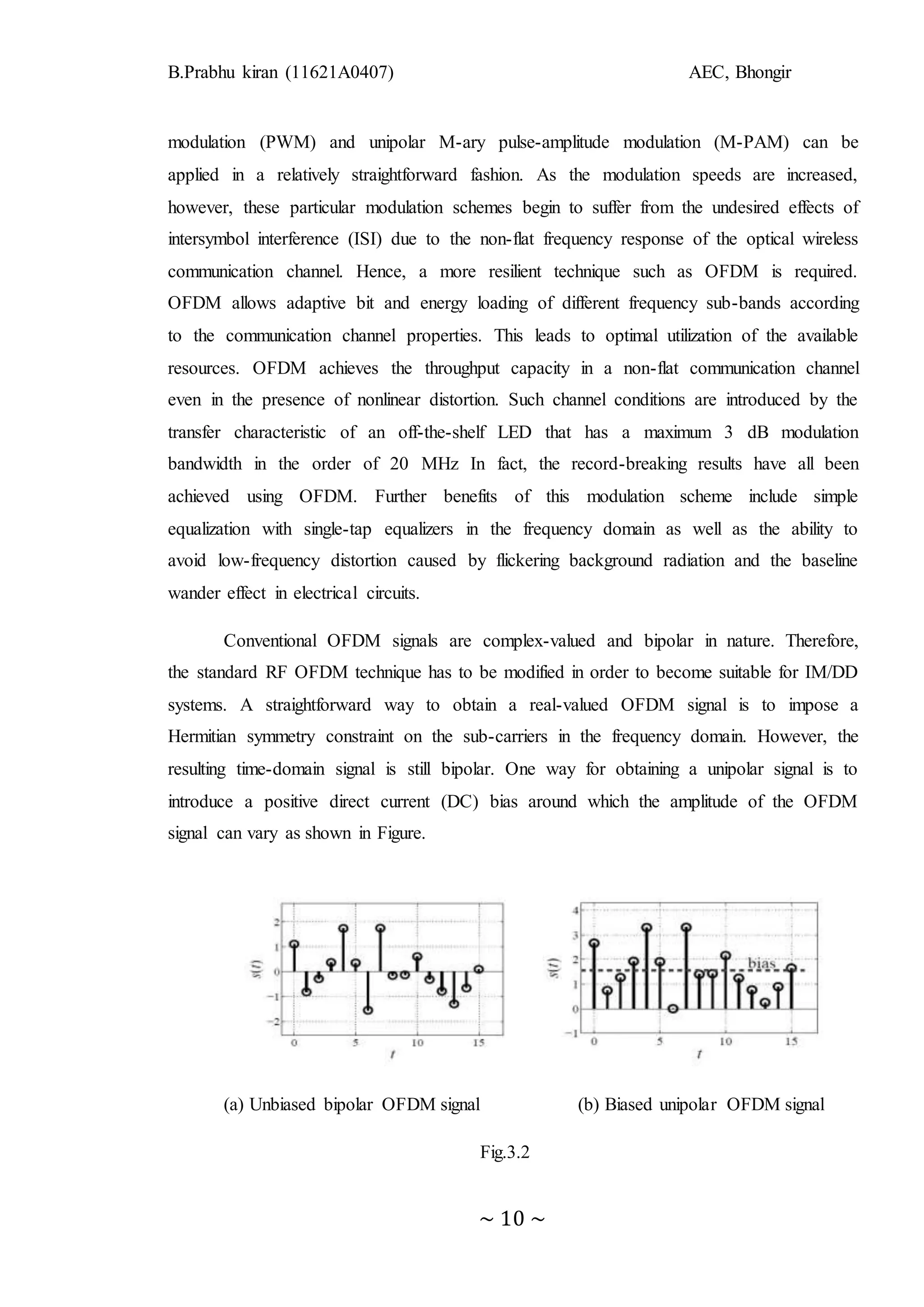B.Prabhu kiran (11621A0407) AEC, Bhongir
~ 10 ~
modulation (PWM) and unipolar M-ary pulse-amplitude modulation (M-PAM) can be
applied in a relatively straightforward fashion. As the modulation speeds are increased,
however, these particular modulation schemes begin to suffer from the undesired effects of
intersymbol interference (ISI) due to the non-flat frequency response of the optical wireless
communication channel. Hence, a more resilient technique such as OFDM is required.
OFDM allows adaptive bit and energy loading of different frequency sub-bands according
to the communication channel properties. This leads to optimal utilization of the available
resources. OFDM achieves the throughput capacity in a non-flat communication channel
even in the presence of nonlinear distortion. Such channel conditions are introduced by the
transfer characteristic of an off-the-shelf LED that has a maximum 3 dB modulation
bandwidth in the order of 20 MHz In fact, the record-breaking results have all been
achieved using OFDM. Further benefits of this modulation scheme include simple
equalization with single-tap equalizers in the frequency domain as well as the ability to
avoid low-frequency distortion caused by flickering background radiation and the baseline
wander effect in electrical circuits.
Conventional OFDM signals are complex-valued and bipolar in nature. Therefore,
the standard RF OFDM technique has to be modified in order to become suitable for IM/DD
systems. A straightforward way to obtain a real-valued OFDM signal is to impose a
Hermitian symmetry constraint on the sub-carriers in the frequency domain. However, the
resulting time-domain signal is still bipolar. One way for obtaining a unipolar signal is to
introduce a positive direct current (DC) bias around which the amplitude of the OFDM
signal can vary as shown in Figure.
(a) Unbiased bipolar OFDM signal (b) Biased unipolar OFDM signal
Fig.3.2
 