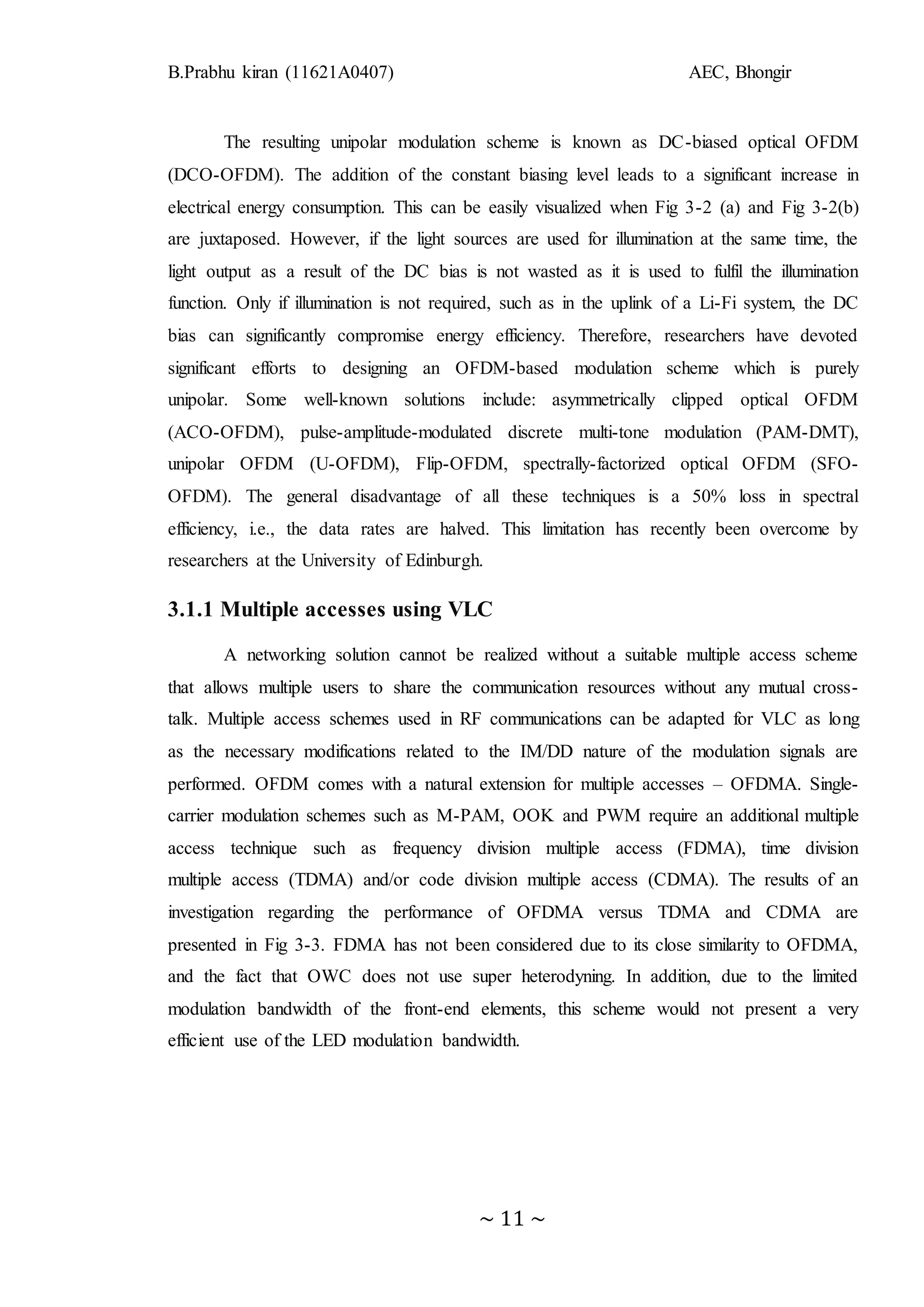 B.Prabhu kiran (11621A0407) AEC, Bhongir
~ 11 ~
The resulting unipolar modulation scheme is known as DC-biased optical OFDM
(DCO-OFDM). The addition of the constant biasing level leads to a significant increase in
electrical energy consumption. This can be easily visualized when Fig 3-2 (a) and Fig 3-2(b)
are juxtaposed. However, if the light sources are used for illumination at the same time, the
light output as a result of the DC bias is not wasted as it is used to fulfil the illumination
function. Only if illumination is not required, such as in the uplink of a Li-Fi system, the DC
bias can significantly compromise energy efficiency. Therefore, researchers have devoted
significant efforts to designing an OFDM-based modulation scheme which is purely
unipolar. Some well-known solutions include: asymmetrically clipped optical OFDM
(ACO-OFDM), pulse-amplitude-modulated discrete multi-tone modulation (PAM-DMT),
unipolar OFDM (U-OFDM), Flip-OFDM, spectrally-factorized optical OFDM (SFO-
OFDM). The general disadvantage of all these techniques is a 50% loss in spectral
efficiency, i.e., the data rates are halved. This limitation has recently been overcome by
researchers at the University of Edinburgh.
3.1.1 Multiple accesses using VLC
A networking solution cannot be realized without a suitable multiple access scheme
that allows multiple users to share the communication resources without any mutual cross-
talk. Multiple access schemes used in RF communications can be adapted for VLC as long
as the necessary modifications related to the IM/DD nature of the modulation signals are
performed. OFDM comes with a natural extension for multiple accesses – OFDMA. Single-
carrier modulation schemes such as M-PAM, OOK and PWM require an additional multiple
access technique such as frequency division multiple access (FDMA), time division
multiple access (TDMA) and/or code division multiple access (CDMA). The results of an
investigation regarding the performance of OFDMA versus TDMA and CDMA are
presented in Fig 3-3. FDMA has not been considered due to its close similarity to OFDMA,
and the fact that OWC does not use super heterodyning. In addition, due to the limited
modulation bandwidth of the front-end elements, this scheme would not present a very
efficient use of the LED modulation bandwidth.
 