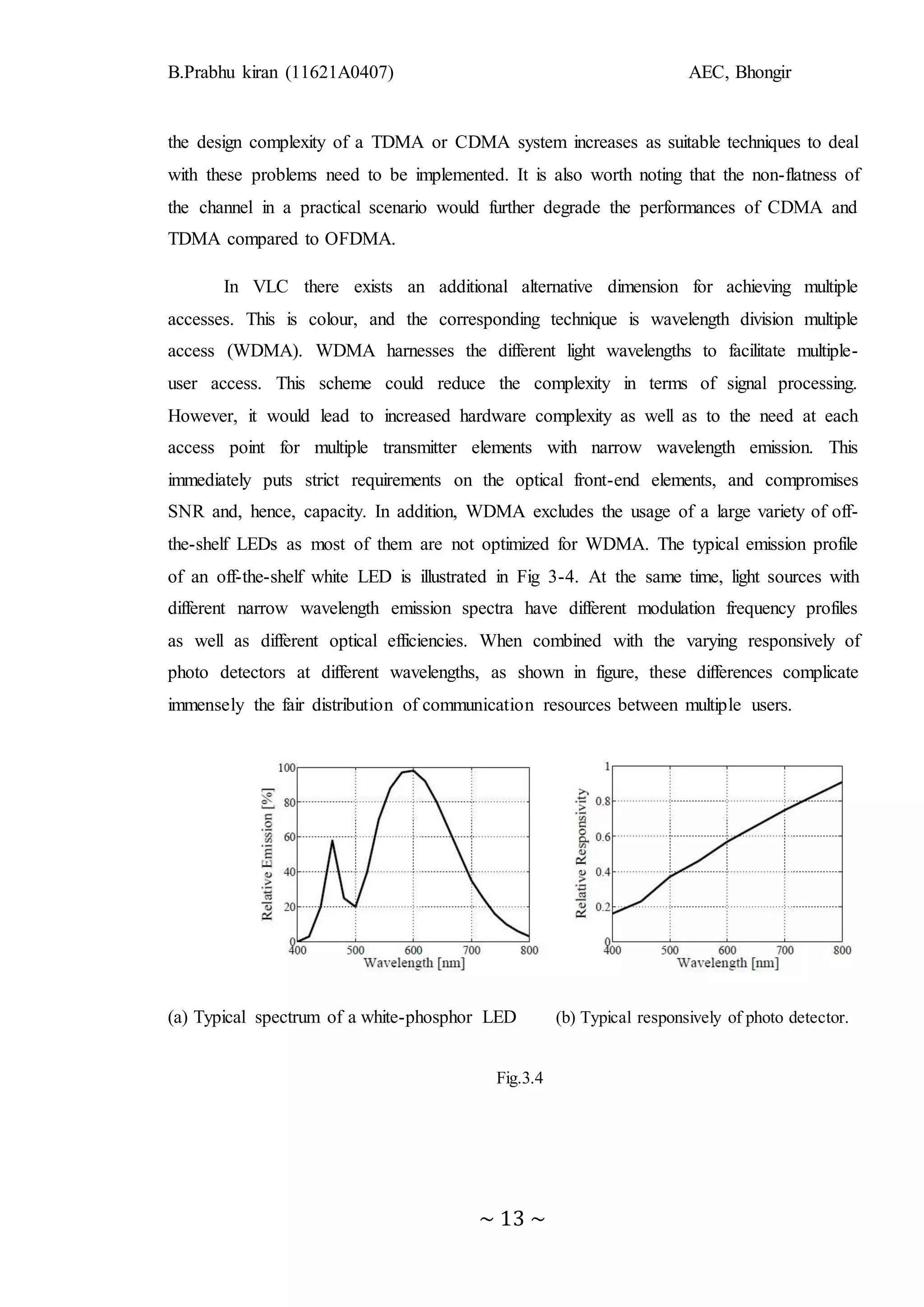 B.Prabhu kiran (11621A0407) AEC, Bhongir
~ 13 ~
the design complexity of a TDMA or CDMA system increases as suitable techniques to deal
with these problems need to be implemented. It is also worth noting that the non-flatness of
the channel in a practical scenario would further degrade the performances of CDMA and
TDMA compared to OFDMA.
In VLC there exists an additional alternative dimension for achieving multiple
accesses. This is colour, and the corresponding technique is wavelength division multiple
access (WDMA). WDMA harnesses the different light wavelengths to facilitate multiple-
user access. This scheme could reduce the complexity in terms of signal processing.
However, it would lead to increased hardware complexity as well as to the need at each
access point for multiple transmitter elements with narrow wavelength emission. This
immediately puts strict requirements on the optical front-end elements, and compromises
SNR and, hence, capacity. In addition, WDMA excludes the usage of a large variety of off-
the-shelf LEDs as most of them are not optimized for WDMA. The typical emission profile
of an off-the-shelf white LED is illustrated in Fig 3-4. At the same time, light sources with
different narrow wavelength emission spectra have different modulation frequency profiles
as well as different optical efficiencies. When combined with the varying responsively of
photo detectors at different wavelengths, as shown in figure, these differences complicate
immensely the fair distribution of communication resources between multiple users.
(a) Typical spectrum of a white-phosphor LED (b) Typical responsively of photo detector.
Fig.3.4
 