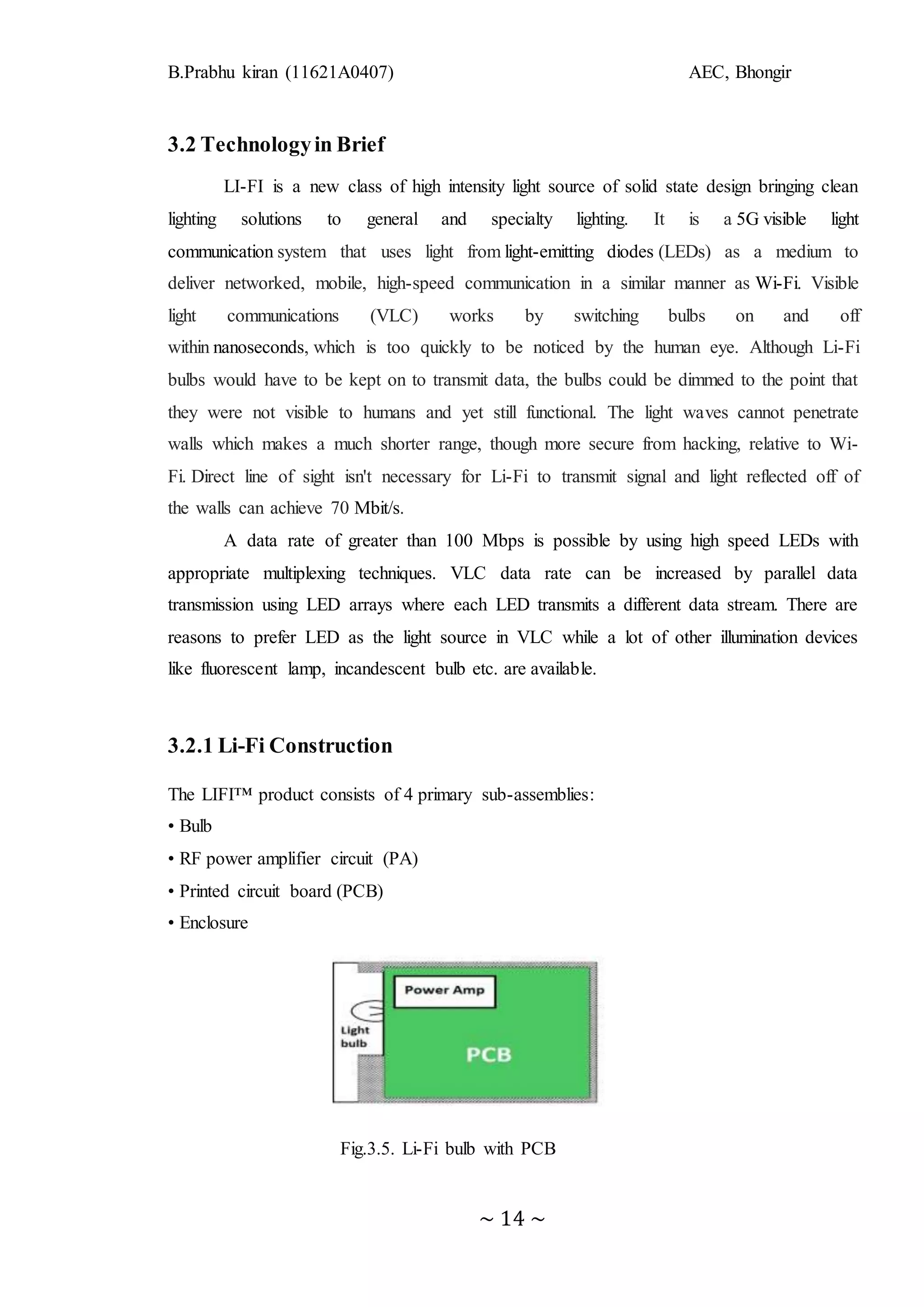 B.Prabhu kiran (11621A0407) AEC, Bhongir
~ 14 ~
3.2 Technologyin Brief
LI-FI is a new class of high intensity light source of solid state design bringing clean
lighting solutions to general and specialty lighting. It is a 5G visible light
communication system that uses light from light-emitting diodes (LEDs) as a medium to
deliver networked, mobile, high-speed communication in a similar manner as Wi-Fi. Visible
light communications (VLC) works by switching bulbs on and off
within nanoseconds, which is too quickly to be noticed by the human eye. Although Li-Fi
bulbs would have to be kept on to transmit data, the bulbs could be dimmed to the point that
they were not visible to humans and yet still functional. The light waves cannot penetrate
walls which makes a much shorter range, though more secure from hacking, relative to Wi-
Fi. Direct line of sight isn't necessary for Li-Fi to transmit signal and light reflected off of
the walls can achieve 70 Mbit/s.
A data rate of greater than 100 Mbps is possible by using high speed LEDs with
appropriate multiplexing techniques. VLC data rate can be increased by parallel data
transmission using LED arrays where each LED transmits a different data stream. There are
reasons to prefer LED as the light source in VLC while a lot of other illumination devices
like fluorescent lamp, incandescent bulb etc. are available.
3.2.1 Li-Fi Construction
The LIFI™ product consists of 4 primary sub-assemblies:
• Bulb
• RF power amplifier circuit (PA)
• Printed circuit board (PCB)
• Enclosure
Fig.3.5. Li-Fi bulb with PCB
 